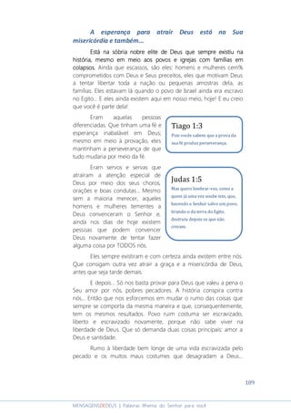 189
MENSAGENSDEDEUS | Palavras Rhema do Senhor para você
A esperança para atrair Deus está na Sua
misericórdia e também...
EEEEstá nastá nastá nastá na sóbriasóbriasóbriasóbria nobrenobrenobrenobre elite de Deus que sempre existiuelite de Deus que sempre existiuelite de Deus que sempre existiuelite de Deus que sempre existiu nananana
históriahistóriahistóriahistória,,,, mesmo em meio aos povos e igrejas com famílias emmesmo em meio aos povos e igrejas com famílias emmesmo em meio aos povos e igrejas com famílias emmesmo em meio aos povos e igrejas com famílias em
colapsocolapsocolapsocolapsossss.... Ainda que escassos, são eles: homens e mulheres cem%
comprometidos com Deus e Seus preceitos, eles que motivam Deus
a tentar libertar toda a nação ou pequenas amostras dela, as
famílias. Eles estavam lá quando o povo de Israel ainda era escravo
no Egito... E eles ainda existem aqui em nosso meio, hoje! E eu creio
que você é parte dela!
Eram aquelas pessoas
diferenciadas. Que tinham uma fé e
esperança inabalável em Deus;
mesmo em meio à provação, eles
mantinham a perseverança de que
tudo mudaria por meio da fé.
Eram servos e servas que
atraíram a atenção especial de
Deus por meio dos seus choros,
orações e boas condutas... Mesmo
sem a maioria merecer, aqueles
homens e mulheres tementes a
Deus convenceram o Senhor e,
ainda nos dias de hoje existem
pessoas que podem convencer
Deus novamente de tentar fazer
alguma coisa por TODOS nós.
Eles sempre existiram e com certeza ainda existem entre nós.
Que consigam outra vez atrair a graça e a misericórdia de Deus,
antes que seja tarde demais.
E depois... Só nos basta provar para Deus que valeu a pena o
Seu amor por nós, pobres pecadores. A história conspira contra
nós... Então que nos esforcemos em mudar o rumo das coisas que
sempre se comporta da mesma maneira e que, consequentemente,
tem os mesmos resultados. Povo ruim costuma ser escravizado,
liberto e escravizado novamente, porque não sabe viver na
liberdade de Deus. Que só demanda duas coisas principais: amor a
Deus e santidade.
Rumo à liberdade bem longe de uma vida escravizada pelo
pecado e os muitos maus costumes que desagradam a Deus...
Tiago 1:3
Pois vocês sabem que a prova da
sua fé produz perseverança.
Judas 1:5
Mas quero lembrar-vos, como a
quem já uma vez soube isto, que,
havendo o Senhor salvo um povo,
tirando-o da terra do Egito,
destruiu depois os que não
creram.
 