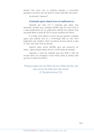 190
MENSAGENSDEDEUS | Palavras Rhema do Senhor para você
Avante! Sem ciscar com os profanos pecados e conscientes
pecadores convictos, que não querem mudar nada além dos outros.
Sai de perto “ratazana”!
A Salvação agora, depois Jesus só confirmará ou...
Inspirado por João 3:17 e motivado pela lógica mais
elementar, acredito que a salvação AGORA, hoje, em Jesus Cristo, é
a ação predecessora de um julgamento celestial mais adiante. Esse
que pode liberar a porta do Céu ou lançar à porteira do inferno.
É o modo como agimos no dia a dia que garante a salvação
agora, pois adiante será só a confirmação dela ou não. Num
julgamento que condena “ratos” mundanos de duas pernas e salva
as “aves” que voam livres do pecado.
Sejamos todos santos AGORA, para que possamos ser
salvos... agora; porque depois será só a confirmação da salvação.
Seguindo a cada dia cuidando para que NEM o odor do
mundo venha nos impregnar, muito menos ainda as práticas dele
que leva à ratoeira do inferno.
“Porque todos vós sois filhos da luz e filhos do dia; nós
não somos da noite nem das trevas”
(1 Tessalonicenses 5:5).
 