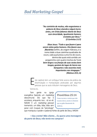 191
MENSAGENSDEDEUS | Palavras Rhema do Senhor para você
Bad Marketing Gospel
“Ao contrário de muitos, não negociamos a
palavra de Deus visando a algum lucro;
antes, em Cristo falamos diante de Deus
com sinceridade, igualmente homens
enviados por Deus.”
(2 Coríntios 2:17)
Disse Jesus: “Tudo o que fazem é para
serem vistos pelos homens. Eles fazem seus
filactérios (tefilin, de origem hebraica, é o
nome dado a duas caixinhas quadradas de
couro, cada qual presa a uma tira de couro,
dentro das quais está contido um
pergaminho com quatro trechos da Torá)
bem largos e as franjas de suas vestes bem
longas; gostam do lugar de honra nos
banquetes e dos assentos mais
importantes nas sinagogas.”
(Mateus 23:5, 6)
ste capítulo tem um enfoque forte acerca da prática da
dissimulação e manipulação praticadas por algumas
pessoas que se auto intitulam mensageiras de Deus.
Vamos lá...
Tem gente na igrejaTem gente na igrejaTem gente na igrejaTem gente na igreja
evangélica fazendo umevangélica fazendo umevangélica fazendo umevangélica fazendo um marketingmarketingmarketingmarketing
descomunaldescomunaldescomunaldescomunal.... Diz que faz eDiz que faz eDiz que faz eDiz que faz e
acontece, eacontece, eacontece, eacontece, enquantonquantonquantonquanto issoissoissoisso............ só se vêsó se vêsó se vêsó se vê::::
NADA! É umNADA! É umNADA! É umNADA! É um marketingmarketingmarketingmarketing pessoalpessoalpessoalpessoal
tremendo; um bláa, bláa, bláa semtremendo; um bláa, bláa, bláa semtremendo; um bláa, bláa, bláa semtremendo; um bláa, bláa, bláa sem
pararpararpararparar com truques da “psicologia”com truques da “psicologia”com truques da “psicologia”com truques da “psicologia”
que manipulaque manipulaque manipulaque manipula; e p; e p; e p; e poder e palavras fortes da parte de Deus, NADA!oder e palavras fortes da parte de Deus, NADA!oder e palavras fortes da parte de Deus, NADA!oder e palavras fortes da parte de Deus, NADA!
―Sou crente! Não cliente... Eu quero uma mensagem
da parte de Deus; não tente me comprar!
E
Provérbios 25:14
Como nuvens e ventos que não
trazem chuva, assim é o homem
que se gaba falsamente de
dádivas.
 