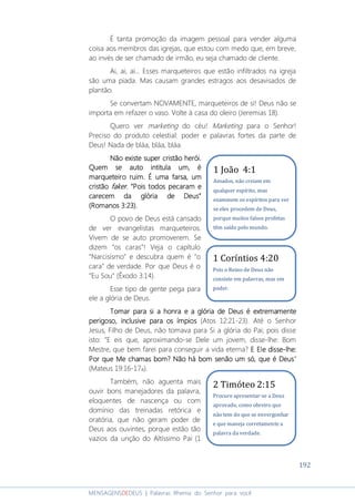 192
MENSAGENSDEDEUS | Palavras Rhema do Senhor para você
É tanta promoção da imagem pessoal para vender alguma
coisa aos membros das igrejas, que estou com medo que, em breve,
ao invés de ser chamado de irmão, eu seja chamado de cliente.
Ai, ai, ai... Esses marqueteiros que estão infiltrados na igreja
são uma piada. Mas causam grandes estragos aos desavisados de
plantão.
Se convertam NOVAMENTE, marqueteiros de si! Deus não se
importa em refazer o vaso. Volte à casa do oleiro (Jeremias 18).
Quero ver marketing do céu! Marketing para o Senhor!
Preciso do produto celestial: poder e palavras fortes da parte de
Deus! Nada de bláa, bláa, bláa.
Não existe superNão existe superNão existe superNão existe super cristãocristãocristãocristão herói.herói.herói.herói.
Quem se auto intitula um, éQuem se auto intitula um, éQuem se auto intitula um, éQuem se auto intitula um, é
marqueteiro ruim. É uma farsa, ummarqueteiro ruim. É uma farsa, ummarqueteiro ruim. É uma farsa, ummarqueteiro ruim. É uma farsa, um
cristãocristãocristãocristão fakerfakerfakerfaker. “. “. “. “Pois todos pecarPois todos pecarPois todos pecarPois todos pecaram eam eam eam e
carecem da glória de Deus”carecem da glória de Deus”carecem da glória de Deus”carecem da glória de Deus”
(Romanos 3:23).(Romanos 3:23).(Romanos 3:23).(Romanos 3:23).
O povo de Deus está cansado
de ver evangelistas marqueteiros.
Vivem de se auto promoverem. Se
dizem “os caras”! Veja o capítulo
“Narcisismo” e descubra quem é “o
cara” de verdade. Por que Deus é o
”Eu Sou” (Êxodo 3:14).
Esse tipo de gente pega para
ele a glória de Deus.
Tomar para si a honra e a glória de Deus éTomar para si a honra e a glória de Deus éTomar para si a honra e a glória de Deus éTomar para si a honra e a glória de Deus é extremamenteextremamenteextremamenteextremamente
perigosoperigosoperigosoperigoso, inclusive para os ímpios, inclusive para os ímpios, inclusive para os ímpios, inclusive para os ímpios (Atos 12:21-23). Até o Senhor
Jesus, Filho de Deus, não tomava para Si a glória do Pai; pois disse
isto: “E eis que, aproximando-se Dele um jovem, disse-lhe: Bom
Mestre, que bem farei para conseguir a vida eterna? E Ele disseE Ele disseE Ele disseE Ele disse----lhe:lhe:lhe:lhe:
Por que Me chamas bom? Não há bom senão umPor que Me chamas bom? Não há bom senão umPor que Me chamas bom? Não há bom senão umPor que Me chamas bom? Não há bom senão um só, que é Deussó, que é Deussó, que é Deussó, que é Deus”
(Mateus 19:16-17a).
Também, não aguenta mais
ouvir bons manejadores da palavra,
eloquentes de nascença ou com
domínio das treinadas retórica e
oratória, que não geram poder de
Deus aos ouvintes, porque estão tão
vazios da unção do Altíssimo Pai (1
1 Coríntios 4:20
Pois o Reino de Deus não
consiste em palavras, mas em
poder.
2 Timóteo 2:15
Procure apresentar-se a Deus
aprovado, como obreiro que
não tem do que se envergonhar
e que maneja corretamente a
palavra da verdade.
1 João 4:1
Amados, não creiam em
qualquer espírito, mas
examinem os espíritos para ver
se eles procedem de Deus,
porque muitos falsos profetas
têm saído pelo mundo.
 
