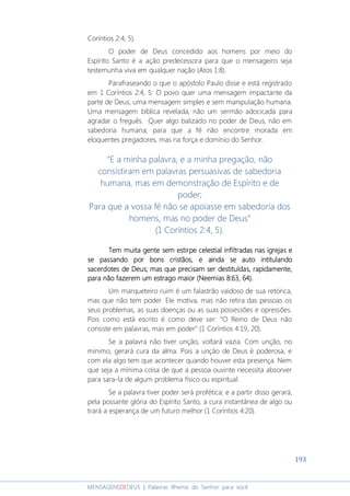 193
MENSAGENSDEDEUS | Palavras Rhema do Senhor para você
Coríntios 2:4, 5).
O poder de Deus concedido aos homens por meio do
Espírito Santo é a ação predecessora para que o mensageiro seja
testemunha viva em qualquer nação (Atos 1:8).
Parafraseando o que o apóstolo Paulo disse e está registrado
em 1 Coríntios 2:4, 5: O povo quer uma mensagem impactante da
parte de Deus, uma mensagem simples e sem manipulação humana.
Uma mensagem bíblica revelada, não um sermão adocicada para
agradar o freguês. Quer algo balizado no poder de Deus, não em
sabedoria humana; para que a fé não encontre morada em
eloquentes pregadores, mas na força e domínio do Senhor.
“E a minha palavra, e a minha pregação, não
consistiram em palavras persuasivas de sabedoria
humana, mas em demonstração de Espírito e de
poder;
Para que a vossa fé não se apoiasse em sabedoria dos
homens, mas no poder de Deus”
(1 Coríntios 2:4, 5).
Tem muita gente sem estirpeTem muita gente sem estirpeTem muita gente sem estirpeTem muita gente sem estirpe celestial infiltradacelestial infiltradacelestial infiltradacelestial infiltradassss nas igrejasnas igrejasnas igrejasnas igrejas eeee
se passando por bons cristãos, e aindase passando por bons cristãos, e aindase passando por bons cristãos, e aindase passando por bons cristãos, e ainda sesesese autoautoautoauto intitulandointitulandointitulandointitulando
sacesacesacesacerdotes de Deus; mas que precisardotes de Deus; mas que precisardotes de Deus; mas que precisardotes de Deus; mas que precisammmm ser destituídser destituídser destituídser destituídaaaassss, rapidamente,, rapidamente,, rapidamente,, rapidamente,
para não fazerpara não fazerpara não fazerpara não fazeremememem um estrago maior (Neemias 8:63, 64).um estrago maior (Neemias 8:63, 64).um estrago maior (Neemias 8:63, 64).um estrago maior (Neemias 8:63, 64).
Um marqueteiro ruim é um falastrão vaidoso de sua retórica,
mas que não tem poder. Ele motiva, mas não retira das pessoas os
seus problemas, as suas doenças ou as suas possessões e opressões.
Pois como está escrito é como deve ser: “O Reino de Deus não
consiste em palavras, mas em poder” (1 Coríntios 4:19, 20).
Se a palavra não tiver unção, voltará vazia. Com unção, no
mínimo, gerará cura da alma. Pois a unção de Deus é poderosa, e
com ela algo tem que acontecer quando houver esta presença. Nem
que seja a mínima coisa de que a pessoa ouvinte necessita absorver
para sara-la de algum problema físico ou espiritual.
Se a palavra tiver poder será profética; e a partir disso gerará,
pela possante glória do Espírito Santo, a cura instantânea de algo ou
trará a esperança de um futuro melhor (1 Coríntios 4:20).
 