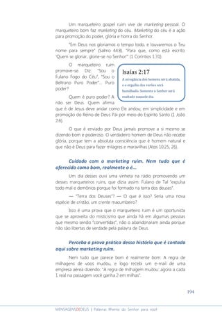 194
MENSAGENSDEDEUS | Palavras Rhema do Senhor para você
Um marqueteiro gospel ruim vive de marketing pessoal. O
marqueteiro bom faz marketing do céu. Marketing do céu é a ação
para promoção do poder, glória e honra do Senhor.
“Em Deus nos gloriamos o tempo todo, e louvaremos o Teu
nome para sempre” (Salmo 44:8). “Para que, como está escrito:
‘Quem se gloriar, glorie-se no Senhor’” (1 Coríntios 1:31).
O marqueteiro ruim
promove-se. Diz: “Sou o
Fulano Fogo do Céu”, “Sou o
Beltrano Puro Poder”... Puro
poder?
Quem é puro poder? A
não ser Deus. Quem afirma
que é de Jesus deve andar como Ele andou; em simplicidade e em
promoção do Reino de Deus Pai por meio do Espírito Santo (1 João
2:6).
O que é enviado por Deus jamais promove a si mesmo se
dizendo bom e poderoso. O verdadeiro homem de Deus não recebe
glória, porque tem a absoluta consciência que é homem natural e
que não é Deus para fazer milagres e maravilhas (Atos 10:25, 26).
Cuidado com o marketing ruim. Nem tudo que é
oferecido como bom, realmente o é...
Um dia desses ouvi uma vinheta na rádio promovendo um
desses marqueteiros ruins, que dizia assim: Fulano de Tal ”expulsa
todo mal e demônios porque foi formado na terra dos deuses”.
― “Terra dos Deuses”? ― O que é isso? Seria uma nova
espécie de cristão, um crente macumbeiro?
Isso é uma prova que o marqueteiro ruim é um oportunista
que se aproveita do misticismo que ainda há em algumas pessoas
que mesmo sendo “convertidas”, não o abandonaram ainda porque
não são libertas de verdade pela palavra de Deus.
Perceba a prova prática dessa história que é contada
aqui sobre marketing ruim.
Nem tudo que parece bom é realmente bom: A regra de
milhagens de voos mudou, e logo recebi um e-mail de uma
empresa aérea dizendo: "A regra de milhagem mudou: agora a cada
1 real na passagem você ganha 2 em milhas".
Isaías 2:17
A arrogância dos homens será abatida,
e o orgulho dos varões será
humilhado. Somente o Senhor será
exaltado naquele dia.
 