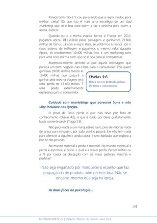 195
MENSAGENSDEDEUS | Palavras Rhema do Senhor para você
Parece bom não é? Ficou parecendo que a regra mudou para
melhor, certo? Só que isso é mais uma estratégia de um bad
marketing, que só é boa para quem a faz e péssima para quem a
aceita. Explico:
Quando eu e a minha esposa fomos à França em 2010,
pagamos aprox. R$5.200,00 pelas passagens e ganhamos 28.800
milhas de bônus. Já com a regra atual, se voltarmos à França sob o
novo sistema de milhagem e pagarmos o mesmo valor daquela
época, só receberemos 10.400 milhas. Isso é um marketing ruim
para uma nova norma ruim, que só é boa para as companhias.
Matematicamente percebe-se que aquela mensagem que
parecia um bom negócio não é boa para o consumidor. Pois quem
ganhava 28.000 milhas menos as
10.400 milhas que passará a
ganhar pela mesma viagem, terá
uma perda de 18.400 milhas. É
uma perda extremamente
expressiva para o consumidor.
Cuidado com marketings que parecem bons e não
são; inclusive nas igrejas.
O povo de Deus perde o que não deve por falta de
conhecimento (Oséias 4:6), o que é dado por Deus gratuitamente;
basta somente pedir (Tiago 1:5).
Não peça nada a um marqueteiro ruim, pois ele não faz nada
de graça para ninguém, por tudo você o pagará. Ele não tem nada
para oferecer a alguém e ainda cobra; é um charlatão que explora a
boa fé das pessoas.
No mundo material a perda é material. No mundo espiritual a
perda é espiritual, é óbvio. E qual é a maior perda: Perder milhas ou
a fé por causa da decepção com os maus pastores, mestres e
profetas?
Não seja enganado por marqueteiro esperto que faz
propaganda de produto ruim parecer boa. Não se
engane, mesmo que seja na igreja.
As duas faces da psicologia...
Oséias 4:6
O meu povo foi destruído, porque
lhe faltou o conhecimento.
 