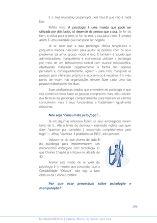 196
MENSAGENSDEDEUS | Palavras Rhema do Senhor para você
E o bad marketing gospel opta pela face B que não é nada
boa.
Reflita nisto: A psicologia é uma moeda que pode serA psicologia é uma moeda que pode serA psicologia é uma moeda que pode serA psicologia é uma moeda que pode ser
utilizada por dois ladosutilizada por dois ladosutilizada por dois ladosutilizada por dois lados, s, s, s, sóóóó depdepdepdepende da pessoa que a usaende da pessoa que a usaende da pessoa que a usaende da pessoa que a usa.... Se for do
bem, a utiliza para o bem; se for do mal, a usa para o mal. É simples
assim. É uma realidade que não pode ser negada.
Já se sabe que a boa psicologia clínica terapêutica e
psiquiatria médica nasceram para ajudar as pessoas com os seus
problemas da alma, grosso modo é isso. E também é sabido que
administradores, marqueteiros e economistas utilizam a psicologia
por meio de um behaviorismo radical com nuance maquiavélica,
objetivando manipular negativamente a forma das pessoas
pensarem e, consequentemente, agiram – para mim, manipular as
pessoas para interesses próprios e econômicos é negativo; é o meu
ponto de vista–; nas organizações tentam fazer cada uma das
pessoas trabalharem por duas.
Esses profissionais citados que entendem de psicologia e que
nos comércios tenta fazer as pessoas comprarem mais, eles utilizam
das técnicas da psicologia comportamental para fazerem os clientes
consumirem mais e seus funcionários a trabalharem igualmente
máquinas.
Não seja “consumido pelo fogo”...
Já em algumas empresas fazem os seus empregados darem
tanto de si... Até o limite do burnout – expressão inglesa que quer
dizer “queimar por completo | consumido completamente pelo
fogo” –; afinal, “burnout é problema do INSS”, eles pensam.
Utilizam-se do que chamo de lado B
da psicologia para implementarem um
mecanicismo disfarçado com tecnologia. O
que Charles Chaplin já criticava na década de
30.
Aceitar este modo de se valer da
psicologia é o mesmo que concordar que a
Contabilidade “Criativa” não seja a face
obscura da Ciência Contábil.
Por que esse preambulo sobre psicologia e
manipulação?
 