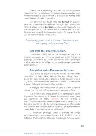 197
MENSAGENSDEDEUS | Palavras Rhema do Senhor para você
É que a face B da psicologia não tem sido utilizada somente
nas companhias, na maioria das igrejas já se observa-a também pelo
modo do dialético; o lado B também já é utilizado de montão pelos
manipuladores infiltrados nos templos.
Mas para você que talvez esteja sob burnoutburnoutburnoutburnout em qualquer
lugar, sendo igreja ou não, rejeite esta situação agora mesmo, em
nome de Jesus, e viva o bornagainbornagainbornagainbornagain; ou seja, nasça novamente e se
livre de qualquer tipo de amarra em sua mente. Porque o seu
Redentor vive em você. Cristo não está morto... Por isso você tenha
vida em liberdade eterna (Lucas 24:2-5).
Faça um upgrade na vida e jamais pare de avançar
nesta progressão rumo ao Céu!
Uma piada de sogra para descontrair...
Como não é o foco, não irei citar as sogras psicólogas que
tentam enlouquecer seus genros ou noras com a face obscura da
psicologia utilizando-se do sadismo por meio da tortura psicológica
– afinal, deve existir por aí boas sogras psicólogas ou sogras com
psicologias boas.
Brincadeira à parte... Vamos ao que interessa...
Fique atento ao discurso da turma metida a neurocientista,
psicanalista, psicóloga social, socióloga ou antropóloga... Sem o
serem; eles estão estudando as pessoas a fundo. Estudam sobre a
cognição comportamental dos seres e seus modus operandi mental
e social... Tudo para manipular melhor os outros.
A intenção não é desqualificar as ciências, e sim os que se
utilizam dela de forma errônea ao tentarem desqualificar Deus.
A ciência não está errada, porém a sua aplicação por alguns
é que está. Paradoxalmente, B. Frederic Skinner concorda com isso e
está registrado na página xxxxxxxx, do livro “Ciência e
Comportamento Humano”, publicado pela Martins Fontes Editora.
Considero que Skinner não é a melhor pessoa para ser referenciada,
mas como foi dito: Um contrassenso. Porque via de regra ele era um
manipulador que ensinava a arte da manipulação.
O renomado psicólogo, autor e cientista do campo
experimental do comportamento humano, B. F. SKINNER, o pai de
todos que enveredaram no campo da manipulação humana, seja os
 