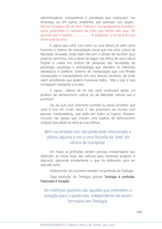198
MENSAGENSDEDEUS | Palavras Rhema do Senhor para você
administradores, marqueteiros e psicólogos que manipulam nas
empresas, ou em outros ambientes, por exemplo: nas igrejas...
Afirma na página 20, do livro “Ciência e Comportamento Humano”,
narra justamente o contrário de tudo que tenho dito aqui. Ele
garante que o homem ....................... A propósito, a inicial B em seu
nome é de Burrhus.
E agora que você, caro leitor ou cara leitora, já sabe como
funciona o sistema de manipulação social que cria uma cultura da
liberdade cerceada, onde você não tem o direito de escolher seus
próprios caminhos, mas o dever de seguir nos trilhos de uma cultura
forjada e criada em centros de pesquisas das faculdades de
psicologia, sociologia e antropologia que atendem os interesses
ideológicos e políticos. Sistema de manipulação que cria filhotes
manipulados e manipuladores em seus bancos escolares, de onde
saem acreditando que podem manipular todos... Mas o pior é que
conseguem manipular a muitos.
E agora... depois de ler isto você continuará sendo um
produto do behaviorismo radical ou da liberdade natural que é
primitiva?
Ou do que você realmente acredita ou possa acreditar: que
você é livre em Cristo Jesus! E não prisioneiro do mundo com
pessoas manipuladoras, que estão em todos os lugares. Destaco:
inclusive nas igrejas que criaram uma espécie de behaviorismo
religioso que abate na alma as suas vítimas.
Bem na verdade isto não pode estar relacionado à
ciência alguma e sim a uma filosofia da “arte” da
ciência de manipular.
Em todas as profissões existem pessoas irresponsáveis que
distorcem as coisas boas das ciências para interesses próprios e
obscuros, aplicando erradamente o que foi elaborado para ser
aplicado certo.
Infelizmente, isto acontece também na profissão da Teologia.
Digo profissão da Teologia porque TeologiaTeologiaTeologiaTeologia é profissão.é profissão.é profissão.é profissão.
Pastorado é vocação.Pastorado é vocação.Pastorado é vocação.Pastorado é vocação.
Os melhores pastores são aqueles que entendem a
vocação para o pastorado, independente de serem
formados em Teologia.
 