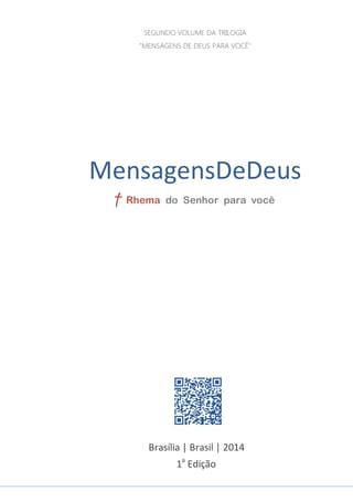 1
MENSAGENSDEDEUS | Palavras Rhema do Senhor para você
Brasília | Brasil | 2014
1a
Edição
MensagensDeDeus
SEGUNDO VOLUME DA TRILOGIA
"MENSAGENS DE DEUS PARA VOCÊ"
† Rhema do Senhor para você
 