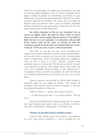 19
MENSAGENSDEDEUS | Palavras Rhema do Senhor para você
Jefté tinha uma identidade. Um registro que demonstrava que Jefté
era filho da cidade do bálsamo e de um homem respeitado. Nessa
época a cidade de gileade era considerada uma benção. O que,
infelizmente, não vemos isso aproximadamente 100 anos mais tarde,
conforme registrado em Obadias 1:19, onde o povo da cidade de
Benjamin teve que governar sobre o povo de Gileade. Iniquidade
firmada e banhada a sangue que perdurou ainda perto de 375 anos
depois deste evento de Jefté (Oséias 6:8).
Na história mazelada do filho de umaNa história mazelada do filho de umaNa história mazelada do filho de umaNa história mazelada do filho de uma ““““prostitutaprostitutaprostitutaprostituta””””, tem as, tem as, tem as, tem as
marcas da rejeição, talvez, até antes de nascermarcas da rejeição, talvez, até antes de nascermarcas da rejeição, talvez, até antes de nascermarcas da rejeição, talvez, até antes de nascer;;;; aindaaindaaindaainda nononono ventre,ventre,ventre,ventre,
talvez atalvez atalvez atalvez a sua mãe osua mãe osua mãe osua mãe o tenha negado tentandotenha negado tentandotenha negado tentandotenha negado tentando abortaabortaabortaaborta----lo. Esse detalhe alo. Esse detalhe alo. Esse detalhe alo. Esse detalhe a
Bíblia não trazBíblia não trazBíblia não trazBíblia não traz; é só uma suposição; é só uma suposição; é só uma suposição; é só uma suposição.... E se realmente aE se realmente aE se realmente aE se realmente a mãe de Jeftémãe de Jeftémãe de Jeftémãe de Jefté
tentou matatentou matatentou matatentou mata----lo antes de ele nascer, os traumas de Jefté nãolo antes de ele nascer, os traumas de Jefté nãolo antes de ele nascer, os traumas de Jefté nãolo antes de ele nascer, os traumas de Jefté não
começaram quando ele aindacomeçaram quando ele aindacomeçaram quando ele aindacomeçaram quando ele ainda jovemjovemjovemjovem era chamado pelos seusera chamado pelos seusera chamado pelos seusera chamado pelos seus meiosmeiosmeiosmeios----
irmãosirmãosirmãosirmãos dededede: “O: “O: “O: “O filho da outrafilho da outrafilho da outrafilho da outra”;”;”;”; ou pior,ou pior,ou pior,ou pior, ““““o filho da prostitutao filho da prostitutao filho da prostitutao filho da prostituta””””....
Veja bem: Se nos dias de hoje, numa sociedade pós-
moderna, que impera o liberalismo social e a fuga da fraternidade e
da harmonia entre as pessoas por causa de uma competitividade
radical e desenfreada, numa comunidade global que negligencia
cada vez mais a moral e os bons costumes, ninguém nesta
sociedade deseja ser chamado de “filho de uma prostituta”; imagine
o que pensava ou passava Jefté naquela época acerca disso. Ele
viveu numa sociedade ultraconservadora; o que imperava era a
moralidade. Percebe o tamanho do problema de Jefté? Ser filho de
uma prostituta naquela época era muito pior do que o ser nos dias
atuais.
Fabule o seguinte caso de Jefté na infância dele: Imagine-o
passeando pelas ruas da cidade de Gileade... Está próximo de
acontecer o que nos dias atuais se chama de bullying... E olhe que
este bullying é pesadíssimo. Vamos lá...
“Jefté! Ei menino!” ― Sempre diziam alguns meninos.
― E Jefté olhava para eles... E os meninos falavam: “Filho de
uma...”
Este tipo de bullying é barra pesada porque não se compara
com algum daqueles que, talvez, você ou eu sofremos na infância.
Tais como: “Gordinho(a)!”, “Narigudo(a)!”, “Feinha(o)!” e etc.
Gileade: Os grandes homens também erram...
O pai de Jefté, Gileade, apesar da sua falha – não podemos
ser como maus juízes e condena-lo –, teve a coragem de num
 