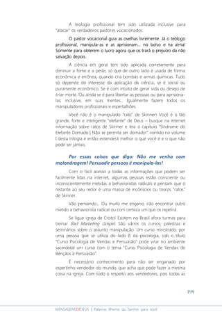199
MENSAGENSDEDEUS | Palavras Rhema do Senhor para você
A teologia profissional tem sido utilizada inclusive para
“atacar” os verdadeiros pastores vocacionados.
O pastor vocacional guia as ovelhas livremente.O pastor vocacional guia as ovelhas livremente.O pastor vocacional guia as ovelhas livremente.O pastor vocacional guia as ovelhas livremente. Já oJá oJá oJá o teólogoteólogoteólogoteólogo
profissionalprofissionalprofissionalprofissional,,,, manipulamanipulamanipulamanipula----asasasas e as aprisionae as aprisionae as aprisionae as aprisionammmm............ no bolso e nno bolso e nno bolso e nno bolso e naaaa alma!alma!alma!alma!
Somente para obteremSomente para obteremSomente para obteremSomente para obterem oooo lucrolucrolucrolucro agora que os trará o prejuízo da nãoagora que os trará o prejuízo da nãoagora que os trará o prejuízo da nãoagora que os trará o prejuízo da não
salvação depois.salvação depois.salvação depois.salvação depois.
A ciência em geral tem sido aplicada corretamente para
diminuir a fome e a peste, só que de outro lado é usada de forma
econômica e errônea, quando cria bombas e armas químicas. Tudo
só depende do interesse da aplicação da ciência, se é social ou
puramente econômico. Se é com intuito de gerar vida ou desejo de
criar morte. Ou ainda se é para libertar as pessoas ou para aprisiona-
las; inclusive, em suas mentes... Igualmente fazem todos os
manipuladores profissionais e espertalhões.
Você não é o manipulado "rato" de Skinner! Você é o tão
grande, forte e inteligente “elefante” de Deus – busque na internet
informação sobre ratos de Skinner e leia o capítulo “Síndrome do
Elefante Domado | Não se permita ser domado!” contido no volume
I desta trilogia e então entenderá melhor o que você é e o que não
pode ser jamais.
Por essas coisas que digo: Não me venha com
malandragem! Persuadir pessoas é manipula-las!
Com o fácil acesso a todas as informações que podem ser
facilmente lidas na internet, algumas pessoas estão consciente ou
inconscientemente metidas a behavioristas radicais e pensam que o
restante ao seu redor é uma massa de incônscios ou toscos "ratos"
de Skinner.
Vão pensando... Ou muito me engano, irão encontrar outro
metido a behaviorista radical ou com certeza um que os repelirá.
Se ligue igreja de Cristo! Existem no Brasil afora turmas para
treinar Bad Marketing Gospel. São vários os cursos, palestras e
seminários sobre o assunto manipulação. Um curso ministrado, por
uma pessoa que se utiliza do lado B da psicologia, sob o título
”Curso Psicologia de Vendas e Persuasão” pode virar no ambiente
sacerdotal um curso com o tema “Curso Psicologia de Vendas de
Bênçãos e Persuasão”.
É necessário conhecimento para não ser enganado por
espertinho vendedor do mundo, que acha que pode fazer a mesma
coisa na igreja. Com todo o respeito aos vendedores, pois todas as
 