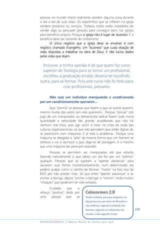 200
MENSAGENSDEDEUS | Palavras Rhema do Senhor para você
pessoas no mundo inteiro realmente vendem alguma coisa durante
o dia a dia de suas vidas. Os espertinhos que se infiltram na igreja
vendem produtos ou serviços. Todavia, todos estão impedidos de
vender algo ou persuadir pessoas para conseguir bens nas igrejas
para benefício próprio. Porque a igrea igrea igrea igreja não é lugar deja não é lugar deja não é lugar deja não é lugar de businessbusinessbusinessbusiness. E o
benefício deve ser somente do cristianismo.
O único negócio que a igreja deve se envolver é comO único negócio que a igreja deve se envolver é comO único negócio que a igreja deve se envolver é comO único negócio que a igreja deve se envolver é com
negócio chamado Evangelho. Um “business” que custa doação denegócio chamado Evangelho. Um “business” que custa doação denegócio chamado Evangelho. Um “business” que custa doação denegócio chamado Evangelho. Um “business” que custa doação de
vidas dispostas a trabalhar na obra de Deus. E não lucros dadosvidas dispostas a trabalhar na obra de Deus. E não lucros dadosvidas dispostas a trabalhar na obra de Deus. E não lucros dadosvidas dispostas a trabalhar na obra de Deus. E não lucros dados
pelpelpelpelas vidas que doam.as vidas que doam.as vidas que doam.as vidas que doam.
Inclusive, a minha opinião é de que quem faz curso
superior de Teologia para se tornar um profissional,
escolheu a graduação errada; deveria ter escolhido
outra, para se formar. Pois este curso não foi feito para
criar profissionais, presumo.
Não seja um indivíduo manipulado e condicionado
por um condicionamento operante...
Que "premia" as pessoas que fazem o que os outros querem,
mesmo muitas das vezes sem elas quererem... Pessoas “presas” sob
jugo de um manipulador ou behaviorista radical fazem tudo numa
quantidade e velocidade tão grande acreditando que não há
nenhum mal nisso, pois agir assim é estar na crista da onda das
culturas organizacionais, só que não percebem que estão dignas de
se parecerem com máquinas. E aí está o problema... Porque uma
máquina se desgasta e “pifa” da mesma forma que um homem se
estressa e vai à burnout; o que, diga-se de passagem, é o mesmo
que uma máquina dar pane por exaustão.
Pessoas se permitem ser manipuladas até que estarão
fazendo naturalmente o que talvez um dia fez por um "prêmio"
qualquer. Pessoas que se sujeitam a "apertar alavancas" para
saciarem suas fomes momentaneamente, num determinado dia
poderá acabar como o ratinho de Skinner, "morto" na lista viva do
INSS por não prestar mais. Só que entre "apertar alavancas" e se
encher a barriga, depois "encher a barriga" e "morrer", terão muitos
"choques" que poderiam ter sido evitados.
Cuidado que o
reforço "positivo" dado por
uma pessoa que se
Colossenses 2:8
Tende cuidado, para que ninguém vos
faça presa sua, por meio de filosofias e
vãs sutilezas, segundo a tradição dos
homens, segundo os rudimentos do
mundo, e não segundo Cristo.
 