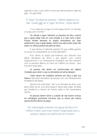 202
MENSAGENSDEDEUS | Palavras Rhema do Senhor para você
seguindo a bula, e que você é o único que está burlando a regra do
jogo... Do jogo deles!
O “jogo” de algumas pessoas – líderes religiosos ou
não – pode não ser o “jogo” de Deus... Fique alerta!
E se o jogo que se joga na minha igreja não for um fair play,
um jogo justo e correto?
TerTerTerTer atitudeatitudeatitudeatitude e se se se seguireguireguireguir fielmente os preceitos de Deus,fielmente os preceitos de Deus,fielmente os preceitos de Deus,fielmente os preceitos de Deus, mesmomesmomesmomesmo
que a igreja esteja indo em outra direção é a coisa certa a fazer.que a igreja esteja indo em outra direção é a coisa certa a fazer.que a igreja esteja indo em outra direção é a coisa certa a fazer.que a igreja esteja indo em outra direção é a coisa certa a fazer.
PPPPorque receber benesses ou elogios reforçadores por fazerorque receber benesses ou elogios reforçadores por fazerorque receber benesses ou elogios reforçadores por fazerorque receber benesses ou elogios reforçadores por fazer
exatamente o que a igreja desejaexatamente o que a igreja desejaexatamente o que a igreja desejaexatamente o que a igreja deseja,,,, mesmo que seja errado,mesmo que seja errado,mesmo que seja errado,mesmo que seja errado, podepodepodepode nãonãonãonão
trazer um reftrazer um reftrazer um reftrazer um reforço positivo da parte de Deus.orço positivo da parte de Deus.orço positivo da parte de Deus.orço positivo da parte de Deus.
E qual reforço é realmente positivo? Os que a Bíblia garante
ou os que os manipuladores do mundo defendem?
Ficar atento às igrejas pós-modernas que possuem seus
líderes domadores de almas e que seguem uma "Cultura
Organizacional" e um Planejamento Estratégico que não condizem
com os preceitos Bíblicos ou Plano de Trabalho do Senhor... para
ficar bem longe delas.
As pessoas não devem ser transformadas em objetosAs pessoas não devem ser transformadas em objetosAs pessoas não devem ser transformadas em objetosAs pessoas não devem ser transformadas em objetos
moldados para serem o que os domadores de almasmoldados para serem o que os domadores de almasmoldados para serem o que os domadores de almasmoldados para serem o que os domadores de almas desejam.desejam.desejam.desejam.
Todos devem ser moldados somente por Deus e pela SuaTodos devem ser moldados somente por Deus e pela SuaTodos devem ser moldados somente por Deus e pela SuaTodos devem ser moldados somente por Deus e pela Sua
Palavra.Palavra.Palavra.Palavra. Não pelos domadores de pessoas com seus Planejamentos
Estratégicos das igrejas.
Quanto mais cedo disser "não" a um domador de almas, mais
perto estará de ter uma alma lavada e liberta pelo poder da Bíblia
que transforma o homem de maneira sadia; e não manipuladora
doentia.
As pessoas devem tomar o cuidado de nAs pessoas devem tomar o cuidado de nAs pessoas devem tomar o cuidado de nAs pessoas devem tomar o cuidado de nãoãoãoão ficarem imersasficarem imersasficarem imersasficarem imersas
emememem estratégias puramente humanasestratégias puramente humanasestratégias puramente humanasestratégias puramente humanas, que as sufoca até mesmo, que as sufoca até mesmo, que as sufoca até mesmo, que as sufoca até mesmo
espiritualmenteespiritualmenteespiritualmenteespiritualmente dentro da igrejadentro da igrejadentro da igrejadentro da igreja....
Ser submergido somente nas águas de Deus é o
melhor a fazer, pois essas trazem oxigenação para a
psique e alegria ao espírito do ser humano.
 