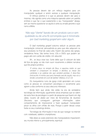 203
MENSAGENSDEDEUS | Palavras Rhema do Senhor para você
As pessoas devem dar um reforço negativo para um
manipulador qualquer e serem avessas a qualquer manipulação.
O reforço positivo é o que as pessoas devem dar para si
mesmas, não agindo como uma máquina operada sobre um padrão
errôneo e que faz o que exatamente o seu “manipulador” deseja,
sem ao mesmo questionar se aquilo é certo ou errado perante o que
narra a Bíblia.
Não seja “cliente” barato de um produto caro e sem
qualidade ou de uma fé corrompida que é ministrada
por bad marketing gospel sem valor algum.
O bad marketing gospel costuma seduzir as pessoas pela
manipulação comercial, persuadindo-as para que elas adquiram os
seus produtos no final de cada culto. Fazem das portas das igrejas,
verdadeiras feiras. São tantos livros, CDs e DVDs que podem ser
pagos até com cartão de crédito. Um absurdo!
Ah... se Jesus visse isso. Sorte deles que O colocam do lado
de fora da igreja, se não iriam ouvir novamente a célebre narrativa
que Ele próprio proferiu:
“E entrou Jesus no templo de Deus, e expulsou todos os que
vendiam e compravam no templo, e derribou as mesas dos
cambistas e as cadeiras dos que vendiam pombas. E disse-lhes:
Está escrito: A minha casa será chamada casa de oração; mas vós a
tendes convertido em covil de ladrões” (Mateus 21:12-13).
Os marqueteiros ruins da igreja cristã aprendem em cursos
como as pessoas se comportam psicológica e socialmente para
agirem a elas conforme os seus obscuros interesses:
Ainda bem que ainda não estão na era da verdadeira
tecnologia da informação, igualmente várias empresas que se valem
da outra face da psicologia e a partir de pesquisas que fazem em big
datas, nuvens de dados por meio de ferramentas de business
Discovery que conseguem garimpar informações sobre
comportamento de impressionar e fazer qualquer manipulador
piscar os olhos com cifrões de reais. Porque a partir dessas coisas
farão os seus marketings diretos.
Tecnologia da informação é mais do que navegar na internet
com notebooks, tablets e smartphones.
Não deixe as vozes exteriores dos manipuladores impactarem
seu mundo interior e, principalmente, espiritual.
 