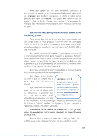 204
MENSAGENSDEDEUS | Palavras Rhema do Senhor para você
Note que apesar do mix com ambientes comerciais e
empresariais de tecnologia, o cerne dessa reflexão não é sobre staffs
de empresasempresasempresasempresas que também manipulam. O alerta é sobre certas
pessoas que agem com crachácrachácrachácrachá... nas igrejas! Mas que não são da
igreja original de Cristo. Porque são mesmo é da sinagoga do
maligno; são interesseiras manipuladoras com interesses comerciais
na igreja.
Uma vacina mais forte para imunizar-se contra o bad
marketing gospel...
Sabe aquela loja que um amigo seu vive frequentando, que
ela vende todos os seus produtos “incrivelmente” em promoção
100% do ano? E que todos os produtos estão com preços com
etiquetas sinalizando aos clientes para os “descontos” de 40%, 60% e
até 75%? Sabe?
Isso são técnicas estudadas pelas: Economia comportamental
e marketing comportamental, para induzem as pessoas a fazerem
uma contabilidade mental, e elas próprias, sem precisar de vendedor
algum tentar convencê-las de que os preços verdadeiros são
superiores e que estariam fazendo um bom negócio ao comprarem
qualquer coisa naquela "fabulosa" liquidação.
Daí o seu amigo compra sem necessidade, e sai ligando para
todo mundo para falar da excelente pechincha.
Isso chega a ser drástico
quando o que se compra não é
uma calça, mas um carro ou
imóvel.
Aproveite esse ensinamento
para quando sair de algum culto
ou campanha, e perceber que
tudo que viu e ouviu eram
etiquetas da enganação, você saia
e não volte nunca mais naquele lugar. Porque da mesma forma que
há lojistas e “lojistas”, também há igrejas e “igrejas”, pastores e
“pastores”, mestre e “mestres”. Contudo...
Não desista!Não desista!Não desista!Não desista! Jamais desista de procurar um bom lugar comJamais desista de procurar um bom lugar comJamais desista de procurar um bom lugar comJamais desista de procurar um bom lugar com
coisas de qualidade ao melhor preçocoisas de qualidade ao melhor preçocoisas de qualidade ao melhor preçocoisas de qualidade ao melhor preço estipulado por Jesusestipulado por Jesusestipulado por Jesusestipulado por Jesus:::: DDDDe ge ge ge graçaraçaraçaraça
(Mateus 10:(Mateus 10:(Mateus 10:(Mateus 10:8888).).).).
Porque Jesus já comprou tudo com o sangue Dele. Use o
crédito Jesus; ainda há igrejas honestas por aí, onde Ele é aceito.
Ezequiel 34:4
As fracas não fortalecestes, e a
doente não curastes, e a quebrada
não ligastes, e a desgarrada não
tornastes a trazer, e a perdida não
buscastes; mas dominais sobre
elas com rigor e dureza.
 