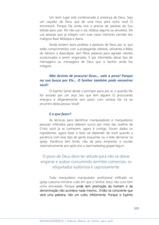 205
MENSAGENSDEDEUS | Palavras Rhema do Senhor para você
Um bom lugar está condicionado à presença de Deus. Seja
um caçador de Deus que de uma hora para outra você O
encontrará. Porque Ele ainda vive e precisa de pessoas da Sua
estirpe para usar. Ele não usa o sol, estátua alguma ou amuletos. Ele
usa pessoas que já estejam com suas casas interiores varridas dos
malignos Baal, Moloque e Asera.
Ainda existem bons profetas e pastores de Deus por aí, que
estão comprometidos com a propaganda celestial, utilizando a Bíblia
de Gênesis a Apocalipse, sem filtrar palavras para agradar clientes
acostumados a serem enganados. É por intermédio desse tipo de
mensageiro ou mensageira de Deus que o Senhor ainda faz
milagres.
Não desista de procurar Deus... vale a pena! Porque
na sua busca por Ele... O Senhor também pode encontrar
você!
O Espírito Santo desde o princípio paira por aí, e quando Ele
for avisado por um anjo Seu que tem alguém O procurando
enérgica e diligentemente sem parar, com certeza Ele irá ao
encontro desta pessoa: Você!
E o que fazer?
As técnicas para identificar manipuladores e marqueteiros
pessoais infiltrados para obterem lucros por meio das ovelhas de
Cristo você já as conhecem, agora é contigo. Foram dados os
ingredientes, agora fazer o bolo vai depender de você quando a
paciência com esse tipo de gente esquentar ou o leite derramar na
igreja. Paciência tem limite, não dá para emprestar o ouvido
sistematicamente ano após ano a bad marketing gospel algum.
O povo de Deus deve ter atitude para não se deixar
enganar e acabar consumindo sermões comerciais, os
etiquetados ludibriosa e capciosamente.
Todo marqueteiro manipulador profissional infiltrado na
igreja costuma ministrar culto em que o Senhor Jesus não cura nem
unha encravada. Porque oooonde tem promoção do homem e dande tem promoção do homem e dande tem promoção do homem e dande tem promoção do homem e da
denominação não acontece nada mesmo... Então vá consciente quedenominação não acontece nada mesmo... Então vá consciente quedenominação não acontece nada mesmo... Então vá consciente quedenominação não acontece nada mesmo... Então vá consciente que
verá uma palestra, não um culto; infelizmente.verá uma palestra, não um culto; infelizmente.verá uma palestra, não um culto; infelizmente.verá uma palestra, não um culto; infelizmente. Porque o EspíritoPorque o EspíritoPorque o EspíritoPorque o Espírito
 