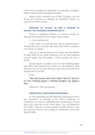 207
MENSAGENSDEDEUS | Palavras Rhema do Senhor para você
mulher má, do coração ruim, estressada, sem educação e arrogante.
Detalhe: Extremamente incompetente também.
Aquela mulher realmente vivia a ficção na prática, era uma
“bruxa” que acumulava os atributos de verdadeiras “trouxas”, as
segundo o dicionário carioca.
Deixando “as trouxas” de lado e voltando ao
assunto: Tem muita farsa ambulante por aí...
Procure os verdadeiros homens e as sinceras mulheres de
Deus que ainda existem por aí em algum lugar ou igreja.
― Como identifica-los?
É fácil: Falam em nome de Jesus, não se autopromovem e
não são cheios de si e de bláa, bláa, bláa. Muito menos se parecem
com “bruxos” e “trouxas”.
Veja que as pessoas precisam ficar alertas para perceberem
se estão diante de um good marketing ou de um bad marketing;
inclusive, gospel. Para não perder o menos precioso de tudo, o
tempo.
Quando alguém se dispõe a ouvir um bad marketing gospel,
não edifica alma, contamina sua mente com vãs filosofias e ainda
oferta por isso. Por isso que disse que o que menos se perde numa
situação assim é o tempo.
É isso.
"Deus seja louvado sobre tudo e todos"Deus seja louvado sobre tudo e todos"Deus seja louvado sobre tudo e todos"Deus seja louvado sobre tudo e todos!!!!!!!!!!!! NNNNão eu!"ão eu!"ão eu!"ão eu!".... IsIsIsIstttto sim éo sim éo sim éo sim é
umumumum bombombombom marketing gospelmarketing gospelmarketing gospelmarketing gospel, o, o, o, o marketingmarketingmarketingmarketing evangélico que agrada aevangélico que agrada aevangélico que agrada aevangélico que agrada a
Deus.Deus.Deus.Deus.
Falando em “Deus seja louvado...”
Infelizmente, a desnutrição da doxologia...
Se Deus dependesse do Bad Marketing Gospel para encher o
Seu reservatório de adoração a Ele, ficaria complicado. O
marqueteiro ruim esvazia a adoração a Deus, levando para si toda a
glória, pois como ele ou ela mesmo dizem: “Sou o(a) Beltrano(a)
Puro Poder”. Fazer isso é causar inanição ao Poder de Deus, o que
atrai para ele mesmo e para a igreja, um esfriamento nunca antes
experimentado.
 