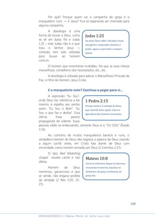 208
MENSAGENSDEDEUS | Palavras Rhema do Senhor para você
Por quê? Porque quem vai à campanha da igreja é o
marqueteiro ruim. ― E Jesus? Fica só esperando ser chamado para
alguma campanha.
A doxologia é uma
forma de louvar a Deus, como
se vê em Isaías 9:6 e Judas
1:25 – este Judas não é o que
traiu o Senhor Jesus –;
contudo, tem sido utilizada
para louvar ao homem
comum.
O homem que movimenta multidões. Ele que se auto intitula
maravilhoso, conselheiro dos necessitados, etc., etc.
A doxologia é utilizada para adorar o Maravilhoso Príncipe da
Paz, o Filho do Homem, Jesus Cristo.
E o marqueteiro ruim? Continua a pegar para si...
A expressão “Eu Sou”,
onde Deus faz referência a Ele
mesmo, e espalha aos ventos
assim: “Eu Sou o Bom”. “Eu
Sou o que faz e desfaz”. Essa
última frase parece
propaganda de vidente. Essas
pessoas estão se endeusando; somente Deus é o: “EU SOU” (Êxodo
3:14).
Ao contrário de muitos marqueteiros baratos e ruins, o
verdadeiro homem de Deus não negocia a palavra de Deus visando
a algum cachê; antes, em Cristo fala diante de Deus com
sinceridade, como homem enviado por Deus (2 Coríntios 2:17).
O tipo Bad Marketing
Gospel recebe cachê e não
oferta.
Homem de Deus
mentiroso, ganancioso e que
se vende, não engana profeta
da verdade (2 Reis 5:20, 25-
27).
Mateus 10:8
Curai os enfermos, limpai os leprosos,
ressuscitai os mortos, expulsai os
demônios; de graça recebestes, de
graça dai.
1 Pedro 2:15
Porque assim é a vontade de Deus,
que, fazendo bem, tapeis a boca à
ignorância dos homens insensatos.
Judas 1:25
Ao único Deus sábio, Salvador nosso,
seja glória e majestade, domínio e
poder, agora, e para todo o sempre.
Amém.
 