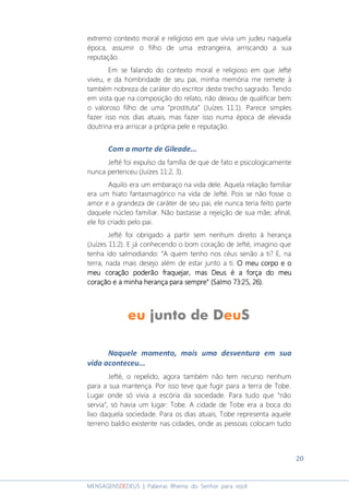 20
MENSAGENSDEDEUS | Palavras Rhema do Senhor para você
extremo contexto moral e religioso em que vivia um judeu naquela
época, assumir o filho de uma estrangeira, arriscando a sua
reputação.
Em se falando do contexto moral e religioso em que Jefté
viveu, e da hombridade de seu pai, minha memória me remete à
também nobreza de caráter do escritor deste trecho sagrado. Tendo
em vista que na composição do relato, não deixou de qualificar bem
o valoroso filho de uma “prostituta” (Juízes 11:1). Parece simples
fazer isso nos dias atuais, mas fazer isso numa época de elevada
doutrina era arriscar a própria pele e reputação.
Com a morte de Gileade...
Jefté foi expulso da família de que de fato e psicologicamente
nunca pertenceu (Juízes 11:2, 3).
Aquilo era um embaraço na vida dele. Aquela relação familiar
era um hiato fantasmagórico na vida de Jefté. Pois se não fosse o
amor e a grandeza de caráter de seu pai, ele nunca teria feito parte
daquele núcleo familiar. Não bastasse a rejeição de sua mãe; afinal,
ele foi criado pelo pai.
Jefté foi obrigado a partir sem nenhum direito à herança
(Juízes 11:2). E já conhecendo o bom coração de Jefté, imagino que
tenha ido salmodiando: “A quem tenho nos céus senão a ti? E, na
terra, nada mais desejo além de estar junto a ti. O meu corpo e oO meu corpo e oO meu corpo e oO meu corpo e o
meu coração poderão fraquejar, mas Deus é a força do meumeu coração poderão fraquejar, mas Deus é a força do meumeu coração poderão fraquejar, mas Deus é a força do meumeu coração poderão fraquejar, mas Deus é a força do meu
coração e a minhcoração e a minhcoração e a minhcoração e a minha herança para sempre” (Salmo 73:25, 26).a herança para sempre” (Salmo 73:25, 26).a herança para sempre” (Salmo 73:25, 26).a herança para sempre” (Salmo 73:25, 26).
Naquele momento, mais uma desventura em sua
vida aconteceu...
Jefté, o repelido, agora também não tem recurso nenhum
para a sua mantença. Por isso teve que fugir para a terra de Tobe.
Lugar onde só vivia a escória da sociedade. Para tudo que “não
servia”, só havia um lugar: Tobe. A cidade de Tobe era a boca do
lixo daquela sociedade. Para os dias atuais, Tobe representa aquele
terreno baldio existente nas cidades, onde as pessoas colocam tudo
 