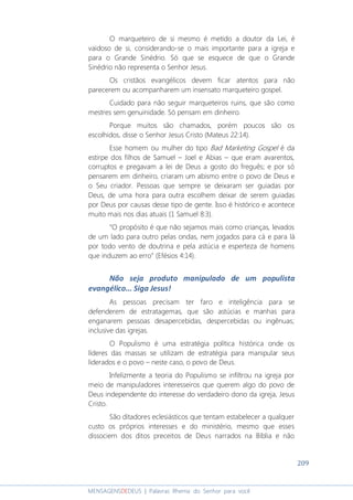 209
MENSAGENSDEDEUS | Palavras Rhema do Senhor para você
O marqueteiro de si mesmo é metido a doutor da Lei, é
vaidoso de si, considerando-se o mais importante para a igreja e
para o Grande Sinédrio. Só que se esquece de que o Grande
Sinédrio não representa o Senhor Jesus.
Os cristãos evangélicos devem ficar atentos para não
parecerem ou acompanharem um insensato marqueteiro gospel.
Cuidado para não seguir marqueteiros ruins, que são como
mestres sem genuinidade. Só pensam em dinheiro.
Porque muitos são chamados, porém poucos são os
escolhidos, disse o Senhor Jesus Cristo (Mateus 22:14).
Esse homem ou mulher do tipo Bad Marketing Gospel é da
estirpe dos filhos de Samuel – Joel e Abias – que eram avarentos,
corruptos e pregavam a lei de Deus a gosto do freguês; e por só
pensarem em dinheiro, criaram um abismo entre o povo de Deus e
o Seu criador. Pessoas que sempre se deixaram ser guiadas por
Deus, de uma hora para outra escolhem deixar de serem guiadas
por Deus por causas desse tipo de gente. Isso é histórico e acontece
muito mais nos dias atuais (1 Samuel 8:3).
“O propósito é que não sejamos mais como crianças, levados
de um lado para outro pelas ondas, nem jogados para cá e para lá
por todo vento de doutrina e pela astúcia e esperteza de homens
que induzem ao erro” (Efésios 4:14).
Não seja produto manipulado de um populista
evangélico... Siga Jesus!
As pessoas precisam ter faro e inteligência para se
defenderem de estratagemas, que são astúcias e manhas para
enganarem pessoas desapercebidas, despercebidas ou ingênuas;
inclusive das igrejas.
O Populismo é uma estratégia política histórica onde os
líderes das massas se utilizam de estratégia para manipular seus
liderados e o povo – neste caso, o povo de Deus.
Infelizmente a teoria do Populismo se infiltrou na igreja por
meio de manipuladores interesseiros que querem algo do povo de
Deus independente do interesse do verdadeiro dono da igreja, Jesus
Cristo.
São ditadores eclesiásticos que tentam estabelecer a qualquer
custo os próprios interesses e do ministério, mesmo que esses
dissociem dos ditos preceitos de Deus narrados na Bíblia e não
 