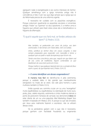 210
MENSAGENSDEDEUS | Palavras Rhema do Senhor para você
agreguem nada à evangelização e aos outros interesses do Senhor.
Qualquer semelhança com a igreja romanista antiga não é
coincidência; é fato. É por isso que digo sempre que a igreja que se
diz Reformada precisa de uma reforma urgente.
É necessário ter cuidado com os populistas evangélicos.
Porque costumam igualmente os populistas seculares e romanistas
antigos “matar” ou “queimar” os seus opositores. E a melhor arma e
fogueira que utilizam para fazer estas coisas são a metralhadora e a
fogueira da difamação.
“E qual é aquele que vos fará mal, se fordes zelosos do
bem?” (1 Pedro 3:13).
Mas também, se padecerdes por amor da justiça, sois bem
aventurados. E não temais com medo deles, nem vos turbeis;
Antes, santificai ao Senhor Deus em vossos corações; e estai
sempre preparados para responder com mansidão e temor a
qualquer que vos pedir a razão da esperança que há em vós,
Tendo uma boa consciência, para que, naquilo em que falam mal
de vós, como de malfeitores, fiquem confundidos os que
blasfemam do vosso bom porte em Cristo.
Porque melhor é que padeçais fazendo bem (se a vontade de Deus
assim o quer), do que fazendo mal (1 Pedro 3:14-17).
― E como idenƟﬁcar um desses enganadores?
A maneira mais fácilA maneira mais fácilA maneira mais fácilA maneira mais fácil de identifica-los é pela vestimenta,
porque a vaidade deles é tão grande que inevitavelmente
extrapolará no modo de se vestir; isto vale para homens e para
mulheres também (1 Pedro 3:3-5).
Então quando seu caminho cruzar um ou uma “evangelista”
muito espalhafatoso ou espalhafatosa na ostentação de muito ouro,
prata, jóias, cabelo esquisito, vestimenta e cintos modernos demais a
ponto de parecerem fantasias de carnaval, isso demonstra indícioindícioindícioindício de
estar diante de um ou uma populista Bad Marketing Gospel. Isso
também é baseado em Mateus 10:5, 9; porque os que são enviados
por Jesus para realmente fazerem e acontecer, não se utilizam
dessas coisas.
Só os perdulários gastam com o que não é necessário,
porque ganham com facilidade fraudando ou enganando
 