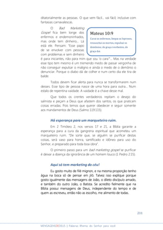 211
MENSAGENSDEDEUS | Palavras Rhema do Senhor para você
ditatorialmente as pessoas. O que vem fácil... vai fácil; inclusive com
fantasias carnavalescas.
O Bad Marketing
Gospel fica bem longe dos
enfermos e endemoninhados,
mas onde tem dinheiro... Lá
está ele. Pensam: “Esse papo
de se envolver com pessoas
com problemas e sem dinheiro
é para iniciantes, não para mim que sou ‘o cara’”... Mas na verdade
esse tipo tem mesmo é um tremendo medo de passar vergonha de
não conseguir expulsar o maligno e ainda o medo de o demônio o
denunciar. Porque o diabo dá de colher e num certo dia ele tira de
balde.
Todos devem ficar alerta para nunca se transformarem num
desses. Esse tipo de pessoa nasce de uma hora para outra... Num
estalo de repentina vaidade. A vaidade é a chave desse mal.
Que todos os crentes verdadeiros repitam o desejo do
salmista e peçam a Deus que afastem dos santos, os que praticam
coisas erradas. Pois temos que querer obedecer e seguir somente
aos mandamentos de Deus (Salmo 119:115).
Há esperança para um marqueteiro ruim.
Em 2 Timóteo 2, nos versos 17 e 21, a Bíblia garante a
esperança para a cura da gangrena espiritual que acometeu um
marqueteiro ruim. “De sorte que, se alguém se purificar destas
coisas, será vaso para honra, santificado e idôneo para uso do
Senhor, e preparado para toda boa obra”.
O primeiro passo para um bad marketing gospel se purificar
é deixar a doença da ignorância de um homem louco (1 Pedro 2:15).
Aqui só tem marketing do céu!
Eu gosto muito de filEu gosto muito de filEu gosto muito de filEu gosto muito de filé mignoné mignoné mignoné mignon, e na mesma proporção tenho, e na mesma proporção tenho, e na mesma proporção tenho, e na mesma proporção tenho
água na bocaágua na bocaágua na bocaágua na boca só de pensar emsó de pensar emsó de pensar emsó de pensar em jiló. Talvez isso explique porquejiló. Talvez isso explique porquejiló. Talvez isso explique porquejiló. Talvez isso explique porque
gostogostogostogosto igualmenteigualmenteigualmenteigualmente das mendas mendas mendas mensagens de João, osagens de João, osagens de João, osagens de João, o diletodiletodiletodileto discípulo amado,discípulo amado,discípulo amado,discípulo amado,
e tambéme tambéme tambéme também do outro João, o Batista.do outro João, o Batista.do outro João, o Batista.do outro João, o Batista. SeSeSeSe acreditoacreditoacreditoacredito fielmente que nafielmente que nafielmente que nafielmente que na
Bíblia possui mensagens de Deus, independente do tempo e deBíblia possui mensagens de Deus, independente do tempo e deBíblia possui mensagens de Deus, independente do tempo e deBíblia possui mensagens de Deus, independente do tempo e de
quem as escreveu,quem as escreveu,quem as escreveu,quem as escreveu, então não as escolho, me alimento de todas.então não as escolho, me alimento de todas.então não as escolho, me alimento de todas.então não as escolho, me alimento de todas.
Mateus 10:9
Curai os enfermos, limpai os leprosos,
ressuscitai os mortos, expulsai os
demônios; de graça recebestes, de
graça dai.
 