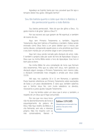 212
MENSAGENSDEDEUS | Palavras Rhema do Senhor para você
Agradeço ao Espírito Santo por isso, provável que Ele seja o
tempero deste meu gosto. Obrigado Senhor!
Sou tão batista quanto o João que não é o Batista; e
tão pentecostal quanto o João Batista.
Sou batista pentecostal... Mais do que dar glória a Deus... Eu
gosto mesmo é de gritar "glória a Deus"!!!
Por isso escrevo aos que gostam de filé espiritual, e também
de tutano do céu.
Aqui tem Primeiro Testamento e, também, Segundo
Testamento. Aqui tem Salmos e Provérbios; e também, Oséias sendo
ensinado como Deus faria a um povo desleal que o trocou por
outros deuses, comparando aquele povo a uma prostituta que troca
o seu bom marido por um amante vulgar e sem compromisso.
Aqui tem Jesus sendo narrado pelo discípulo do amor, João.
E também o próprio João por autor do livro de Apocalipse. Graças a
Deus que na minha Bíblia existe o livro de Apocalipse. Esse livro é
bom para os bons.
Na minha Bíblia há uma compilação de livros que formam
dois testamentos. Pelo que eu saiba nem Jesus, nem apóstolo ou
discípulo algum revogou o Primeiro Testamento; nem mesmo João,
o discípulo considerado mais chegado e amado por Jesus (João
13:23).
Até vejo, nos capítulos 10 e 11 em Romanos, o apóstolo
Paulo fazendo referências ao Primeiro Testamento sobre exortações
de Isaías a um povo desobediente. É claro que, também sabemos
que o Senhor Jesus fez, com muita sabedoria: os devidos,
necessários e justos ajustes naquele Testamento.
E isso me lembra sobre um Jesus que é amor e, também, a
respeito de um Deus que é fogo consumidor.
Por isso que nos meus livros
não há desmembramento de livros e
esquartejamento da palavra de
Deus. Não faço retalho da Bíblia e a
cito fielmente, sem viés, e interesse
próprio. Não me importo com os
não conservadores, liberais e
Salmo 119:105
Lâmpada para os meus pés é tua
palavra, e luz para o meu
caminho.
 