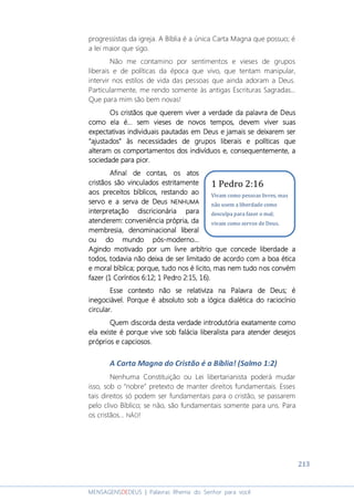 213
MENSAGENSDEDEUS | Palavras Rhema do Senhor para você
progressistas da igreja. A Bíblia é a única Carta Magna que possuo; é
a lei maior que sigo.
Não me contamino por sentimentos e vieses de grupos
liberais e de políticas da época que vivo, que tentam manipular,
intervir nos estilos de vida das pessoas que ainda adoram a Deus.
Particularmente, me rendo somente às antigas Escrituras Sagradas...
Que para mim são bem novas!
Os cristãos que querem viver a verdade da palavra de DeuOs cristãos que querem viver a verdade da palavra de DeuOs cristãos que querem viver a verdade da palavra de DeuOs cristãos que querem viver a verdade da palavra de Deussss
como ela écomo ela écomo ela écomo ela é............ sem vieses de novos tempos, devem viver suassem vieses de novos tempos, devem viver suassem vieses de novos tempos, devem viver suassem vieses de novos tempos, devem viver suas
expectativas individuais pautadas em Deus e jamais se deixarem serexpectativas individuais pautadas em Deus e jamais se deixarem serexpectativas individuais pautadas em Deus e jamais se deixarem serexpectativas individuais pautadas em Deus e jamais se deixarem ser
““““ajustadosajustadosajustadosajustados”””” às necessidades deàs necessidades deàs necessidades deàs necessidades de gruposgruposgruposgrupos liberais e políticasliberais e políticasliberais e políticasliberais e políticas quequequeque
alteram os comportamentos dos indivíduos e, consequentemente, aalteram os comportamentos dos indivíduos e, consequentemente, aalteram os comportamentos dos indivíduos e, consequentemente, aalteram os comportamentos dos indivíduos e, consequentemente, a
ssssociedade para piorociedade para piorociedade para piorociedade para pior....
Afinal de contas, os atosAfinal de contas, os atosAfinal de contas, os atosAfinal de contas, os atos
cristãos são vinculados estritamentecristãos são vinculados estritamentecristãos são vinculados estritamentecristãos são vinculados estritamente
aos preceitos bíblicos, restando aoaos preceitos bíblicos, restando aoaos preceitos bíblicos, restando aoaos preceitos bíblicos, restando ao
servo eservo eservo eservo e aaaa serva de Deusserva de Deusserva de Deusserva de Deus NENHUMANENHUMANENHUMANENHUMA
interpretação discricionária parainterpretação discricionária parainterpretação discricionária parainterpretação discricionária para
atenderem: conveniência própria, daatenderem: conveniência própria, daatenderem: conveniência própria, daatenderem: conveniência própria, da
membresia, denominacional liberalmembresia, denominacional liberalmembresia, denominacional liberalmembresia, denominacional liberal
ou do mundo pósou do mundo pósou do mundo pósou do mundo pós----moderno...moderno...moderno...moderno...
Agindo motivado por um livre arbítrio que concede liberdade aAgindo motivado por um livre arbítrio que concede liberdade aAgindo motivado por um livre arbítrio que concede liberdade aAgindo motivado por um livre arbítrio que concede liberdade a
todos, todavia não deixa de ser limitadtodos, todavia não deixa de ser limitadtodos, todavia não deixa de ser limitadtodos, todavia não deixa de ser limitado de acordo com a boa éticao de acordo com a boa éticao de acordo com a boa éticao de acordo com a boa ética
e moral bíblica; porque, tudo nos é licito, mas nem tudo nos convéme moral bíblica; porque, tudo nos é licito, mas nem tudo nos convéme moral bíblica; porque, tudo nos é licito, mas nem tudo nos convéme moral bíblica; porque, tudo nos é licito, mas nem tudo nos convém
fazerfazerfazerfazer (1 Coríntios 6:12; 1 Pedro 2:15, 16)(1 Coríntios 6:12; 1 Pedro 2:15, 16)(1 Coríntios 6:12; 1 Pedro 2:15, 16)(1 Coríntios 6:12; 1 Pedro 2:15, 16)....
Esse contexto não sEsse contexto não sEsse contexto não sEsse contexto não se relativiza na Palavra de Deus;e relativiza na Palavra de Deus;e relativiza na Palavra de Deus;e relativiza na Palavra de Deus; éééé
inegociávelinegociávelinegociávelinegociável. P. P. P. Porque é absoluto sob a lógica dialética do racioorque é absoluto sob a lógica dialética do racioorque é absoluto sob a lógica dialética do racioorque é absoluto sob a lógica dialética do raciocíniocíniocíniocínio
circular.circular.circular.circular.
Quem discQuem discQuem discQuem discorda desta verdade introdutóriaorda desta verdade introdutóriaorda desta verdade introdutóriaorda desta verdade introdutória exatamente comoexatamente comoexatamente comoexatamente como
ela existeela existeela existeela existe é porque vive sob falácia liberalista para atender desejosé porque vive sob falácia liberalista para atender desejosé porque vive sob falácia liberalista para atender desejosé porque vive sob falácia liberalista para atender desejos
próprios e capciosos.próprios e capciosos.próprios e capciosos.próprios e capciosos.
A Carta Magna do Cristão é a Bíblia! (Salmo 1:2)
Nenhuma Constituição ou Lei libertarianista poderá mudar
isso, sob o “nobre” pretexto de manter direitos fundamentais. Esses
tais direitos só podem ser fundamentais para o cristão, se passarem
pelo clivo Bíblico; se não, são fundamentais somente para uns. Para
os cristãos... NÃO!
1 Pedro 2:16
Vivam como pessoas livres, mas
não usem a liberdade como
desculpa para fazer o mal;
vivam como servos de Deus.
 