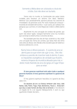 214
MENSAGENSDEDEUS | Palavras Rhema do Senhor para você
Somente a Bíblia deve ser a bússola e a bula do
cristão. Isso não deve ser burlado.
Temos visto no mundo, as Constituições dos países sendo
mudadas para favorecer um ativismo com ideais “libertário-
libertinos” que, paradoxalmente, aprisiona pessoas nos costumes da
imoralidade e da perversão social. Por vezes imposta por anarquia –
travestida de atividade democrática – e por outras, por sutilezas mais
perigosas que a primeira. A Carta Magna do Cristão é a Bíblia (Salmo
1:2).
Atualmente há uma corrupção de conduta tão grande, que
quem não estiver ligado, navegará facilmente numa nau mundana
que corrompe os testemunhos e concertos de Deus.
Na sociedade geral dos dias de hoje, ocidental ou não, existe
uma corrupção tão imensa de conduta, que talvez Noé não tenha
visto antes do dilúvio; nem Abraão antes da destruição de Sodoma e
Gomorra (Gênesis 6:5; 13:13).
Numa hora o dilúvio passará... E a porta da arca se
abrirá para os que vivem de sujar a nau... Eles irão
embora e pararão de manchar tudo lá dentro. E para
os tripulantes evangélicos de verdade que ficarem,
restará a limpeza da imundícia deixada para trás, e
deste modo fazendo da arca da igreja um lugar limpo
para se estar.
O meu governo espiritual está sobre todo e qualquer
governo humano: O meu governo espiritual é o governo de
Deus!
O meu governo espiritual é teocrático; é o governo de Deus
sobre mim.
Os doutores daOs doutores daOs doutores daOs doutores da LLLLei e os fariseus tentaram calar Jesus, Joãoei e os fariseus tentaram calar Jesus, Joãoei e os fariseus tentaram calar Jesus, Joãoei e os fariseus tentaram calar Jesus, João
Batista, João, Pedro, Tiago, Filipe, Bartolomeu, Paulo e... Ainda bemBatista, João, Pedro, Tiago, Filipe, Bartolomeu, Paulo e... Ainda bemBatista, João, Pedro, Tiago, Filipe, Bartolomeu, Paulo e... Ainda bemBatista, João, Pedro, Tiago, Filipe, Bartolomeu, Paulo e... Ainda bem
qqqque Jesus e esses homens de Deus nãoue Jesus e esses homens de Deus nãoue Jesus e esses homens de Deus nãoue Jesus e esses homens de Deus não osososos temeramtemeramtemeramtemeram, e nos deixaram
um legado de fé a ser seguido fidedignamente. E assim eu sigo
igualmente imitador dos bons...
 