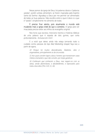 215
MENSAGENSDEDEUS | Palavras Rhema do Senhor para você
Nesse pomar da igreja de Deus, há palavras doces e “palavras
azedas”, porém ambas alimentam, se forem inspiradas pelo Espírito
Santo do Senhor. Agradeço a Deus por me permitir ser alimentado
de todas as Suas palavras. Não escolho entre o que é doce e o que
é “azedo”; simplesmente me alimento de todas.
É preciso ficar atentoÉ preciso ficar atentoÉ preciso ficar atentoÉ preciso ficar atento, pois atual, pois atual, pois atual, pois atualmente omente omente omente o mundo estámundo estámundo estámundo está
mudando mais a igreja cristã do que o contrário.mudando mais a igreja cristã do que o contrário.mudando mais a igreja cristã do que o contrário.mudando mais a igreja cristã do que o contrário. A igreja para ser
imaculada precisa voltar aos trilhos do evangelho original.
Nos livros que escrevo, menciono trechos e histórias bíblicas
de uma palavra que é espada de dois gumes, que corta
profundamente... Inclusive em mim!
E a você que talvez ainda não esteja tomando todo o
cuidado contra pessoas do tipo Bad Marketing Gospel, faça isso a
partir de agora,
10 Porque há muitos desordenados, faladores, vãos e
enganadores, principalmente os da circuncisão,
11 Aos quais convém tapar a boca; homens que transtornam casas
inteiras ensinando o que não convém, por torpe ganância.
16 Confessam que conhecem a Deus, mas negam-no com as
obras, sendo abomináveis, e desobedientes, e reprovados para
toda a boa obra (Tito 1:10, 11, 16).
 