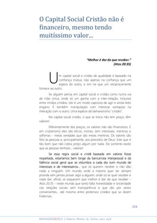 216
MENSAGENSDEDEUS | Palavras Rhema do Senhor para você
O Capital Social Cristão não é
financeiro, mesmo tendo
muitíssimo valor...
“Melhor é dar do que receber.”
(Atos 20:35)
m capital social e cristão de qualidade é baseado na
confiança mútua; não apenas na confiança que um
espera do outro, e sim na que um reciprocamente
fornece ao outro.
Se alguém pensa em capital social e cristão como numa via
de mão única, onde só um ganha com a inter-relação, inclusive
entre irmãos cristãos, isto é um modo capcioso de agir e ainda ledo
engano. É também manipulação com interesse vantajoso na
interação com o outro. Uma espécie de behaviorismo "cristão".
No capital social cristão, o que se troca não tem preço, têm
valores!
Diferentemente dos preços, os valores não são financeiros. E
em cristianismo eles são éticos, morais, sem interesses, mentiras e
sofismas - meias verdades que são meias mentiras. Os valores são
fiéis às pessoas e, principalmente, aos preceitos de Deus. Este que é
tão bom que não cobra preço algum por nada. Ele somente existe
que as pessoas tenham... valores!
Se essa regra social e cristã baseada em valores fosseSe essa regra social e cristã baseada em valores fosseSe essa regra social e cristã baseada em valores fosseSe essa regra social e cristã baseada em valores fosse
respeitada, estaríamos bem longe da bancarrota interpessoal e darespeitada, estaríamos bem longe da bancarrota interpessoal e darespeitada, estaríamos bem longe da bancarrota interpessoal e darespeitada, estaríamos bem longe da bancarrota interpessoal e da
falência social geral que se vislumbra a cada dia num mundo defalência social geral que se vislumbra a cada dia num mundo defalência social geral que se vislumbra a cada dia num mundo defalência social geral que se vislumbra a cada dia num mundo de
interesses e de interesseirosinteresses e de interesseirosinteresses e de interesseirosinteresses e de interesseiros............ que só querem receber e não dão
nada a ninguém. Um mundo onde a maioria quer ser sempre
provida sem jamais prover algo a alguém, onde só se quer receber e
nada dar; afinal, se esquecem que melhor é dar do que receber -
Atos 20:35 - neste mundo que tanto falta honestidade e sinceridade
nas relações sociais sem transparência e que são por vezes
convenientes... até mesmo entre pretensos cristãos que se dizem
fraternais.
U
 