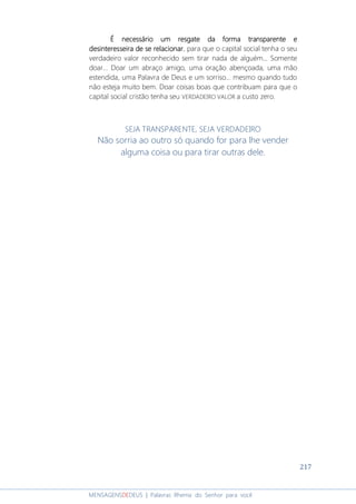 217
MENSAGENSDEDEUS | Palavras Rhema do Senhor para você
É necessário um resgate da forma transparente eÉ necessário um resgate da forma transparente eÉ necessário um resgate da forma transparente eÉ necessário um resgate da forma transparente e
desinteresseira de se relacionardesinteresseira de se relacionardesinteresseira de se relacionardesinteresseira de se relacionar, para que o capital social tenha o seu
verdadeiro valor reconhecido sem tirar nada de alguém... Somente
doar... Doar um abraço amigo, uma oração abençoada, uma mão
estendida, uma Palavra de Deus e um sorriso... mesmo quando tudo
não esteja muito bem. Doar coisas boas que contribuam para que o
capital social cristão tenha seu VERDADEIRO VALOR a custo zero.
SEJA TRANSPARENTE, SEJA VERDADEIRO
Não sorria ao outro só quando for para lhe vender
alguma coisa ou para tirar outras dele.
 