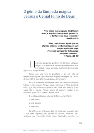 218
MENSAGENSDEDEUS | Palavras Rhema do Senhor para você
O gênio da lâmpada mágica
versus o Genial Filho de Deus
“Fala a toda a congregação dos filhos de
Israel, e dize-lhes: Santos sereis, porque Eu,
o Senhor vosso Deus, sou santo.”
(Levítico 19:2)
“Mas, como é santo Aquele que vos
chamou, sede vós também santos em toda
a vossa maneira de viver;
Porquanto está escrito: Sede santos,
porque Eu sou santo.”
(1 Pedro 1:15-16)
á crente que pensa que Deus é o Gênio da Lâmpada
Mágica que aparece de vez em quando para receber
três pedidos e que os realiza incondicionalmente; não
seja cristão do tipo Aladdin.
Talvez não seja nem de propósito, e sim por falta de
despertamento para a profundidade da pura mensagem de Deus e
de quem Ele é, que determinada pessoa pense assim.
Ao que realmente acredita que Deus é o Gênio da Lâmpada
Mágica: Ledo engano! Porque Jesus é somente o Filho Genial de
Deus, que frequentemente aparece para fazer três pedidos e por
vezes não é ouvido. Porque alguns só querem receber e no
momento que é para fazerem... Fazem nada.
E os três pedidos que o Genial de Deus sempre faz é:
1. sede santo;
2. sede santo; e
3. sede santo.
Para Deus, ser santo quer dizer ser separado. Separado para
a boa obra, separado do pecado do mundo, separado para
santidade por intermédio Cristo Jesus. Separados também em
H
 