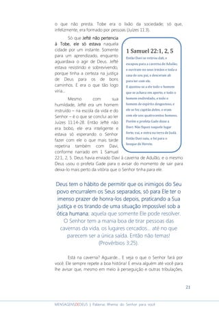 21
MENSAGENSDEDEUS | Palavras Rhema do Senhor para você
o que não presta. Tobe era o lixão da sociedade; só que,
infelizmente, era formado por pessoas (Juízes 11:3).
Só que Jefté não pertenciaJefté não pertenciaJefté não pertenciaJefté não pertencia
à Tobe, ele só estavaà Tobe, ele só estavaà Tobe, ele só estavaà Tobe, ele só estava naquela
cidade por um instante. Somente
para um aprendizado, enquanto
aguardava o agir de Deus. Jefté
estava resistindo e sobrevivendo,
porque tinha a certeza na justiça
de Deus para os de bons
caminhos. E era o que tão logo
viria...
Mesmo com sua
humildade, Jefté era um homem
instruído – na escola da vida e do
Senhor – é o que se conclui ao ler
Juízes 11:14-28. Então Jefté não
era bobo, ele era inteligente e
estava só esperando o Senhor
fazer com ele o que mais tarde
repetiria também com Davi,
conforme narrado em 1 Samuel
22:1, 2, 5. Deus havia enviado Davi à caverna de Adulão, e o mesmo
Deus usou o profeta Gade para o avisar do momento de sair para
deixa-lo mais perto da vitória que o Senhor tinha para ele.
Deus tem o hábito de permitir que os inimigos do SeuDeus tem o hábito de permitir que os inimigos do SeuDeus tem o hábito de permitir que os inimigos do SeuDeus tem o hábito de permitir que os inimigos do Seu
povo encurralem os Seus separados, só parapovo encurralem os Seus separados, só parapovo encurralem os Seus separados, só parapovo encurralem os Seus separados, só para EleEleEleEle ter oter oter oter o
imenso prazer de honraimenso prazer de honraimenso prazer de honraimenso prazer de honra----los depois, prlos depois, prlos depois, prlos depois, praticando a Suaaticando a Suaaticando a Suaaticando a Sua
justiça e os tirando de uma situação impossível sob ajustiça e os tirando de uma situação impossível sob ajustiça e os tirando de uma situação impossível sob ajustiça e os tirando de uma situação impossível sob a
ótica humanaótica humanaótica humanaótica humana; aquela que somente Ele pode resolver.
O Senhor tem a mania boa de tirar pessoas das
cavernas da vida, os lugares cercados... até no que
parecem ser a única saída. Então não temas!
(Provérbios 3:25).
Está na caverna? Aguarde... E veja o que o Senhor fará por
você. Ele sempre repete a boa história! E envia alguém até você para
lhe avisar que, mesmo em meio à perseguição e outras tribulações,
1 Samuel 22:1, 2, 5
Então Davi se retirou dali, e
escapou para a caverna de Adulão;
e ouviram-no seus irmãos e toda a
casa de seu pai, e desceram ali
para ter com ele.
E ajuntou-se a ele todo o homem
que se achava em aperto, e todo o
homem endividado, e todo o
homem de espírito desgostoso, e
ele se fez capitão deles; e eram
com ele uns quatrocentos homens.
Porém o profeta Gade disse a
Davi: Não fiques naquele lugar
forte; vai, e entra na terra de Judá.
Então Davi saiu, e foi para o
bosque de Herete.
 