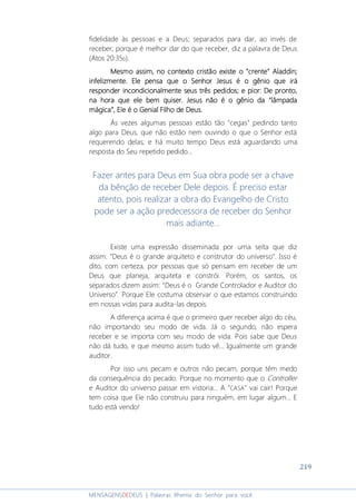 219
MENSAGENSDEDEUS | Palavras Rhema do Senhor para você
fidelidade às pessoas e a Deus; separados para dar, ao invés de
receber; porque é melhor dar do que receber, diz a palavra de Deus
(Atos 20:35b).
Mesmo assim, no contexto cristãoMesmo assim, no contexto cristãoMesmo assim, no contexto cristãoMesmo assim, no contexto cristão existe o “existe o “existe o “existe o “ccccrenterenterenterente”””” AladdinAladdinAladdinAladdin;;;;
infelizmente. Eleinfelizmente. Eleinfelizmente. Eleinfelizmente. Ele pensa que o Senhor Jesus é o gênio que irápensa que o Senhor Jesus é o gênio que irápensa que o Senhor Jesus é o gênio que irápensa que o Senhor Jesus é o gênio que irá
responder incondicionalmente seusresponder incondicionalmente seusresponder incondicionalmente seusresponder incondicionalmente seus trêstrêstrêstrês pedidospedidospedidospedidos;;;; e pior: De pronto,e pior: De pronto,e pior: De pronto,e pior: De pronto,
na hora que ele bem quiser.na hora que ele bem quiser.na hora que ele bem quiser.na hora que ele bem quiser. Jesus não é o gênio da “lâmpadaJesus não é o gênio da “lâmpadaJesus não é o gênio da “lâmpadaJesus não é o gênio da “lâmpada
mágica”, Ele é o Genial Filho de Deus.mágica”, Ele é o Genial Filho de Deus.mágica”, Ele é o Genial Filho de Deus.mágica”, Ele é o Genial Filho de Deus.
Às vezes algumas pessoas estão tão “cegas” pedindo tanto
algo para Deus, que não estão nem ouvindo o que o Senhor está
requerendo delas; e há muito tempo Deus está aguardando uma
resposta do Seu repetido pedido...
Fazer antes para Deus em Sua obra pode ser a chave
da bênção de receber Dele depois. É preciso estar
atento, pois realizar a obra do Evangelho de Cristo
pode ser a ação predecessora de receber do Senhor
mais adiante...
Existe uma expressão disseminada por uma seita que diz
assim: "Deus é o grande arquiteto e construtor do universo". Isso é
dito, com certeza, por pessoas que só pensam em receber de um
Deus que planeja, arquiteta e constrói. Porém, os santos, os
separados dizem assim: “Deus é o Grande Controlador e Auditor do
Universo”. Porque Ele costuma observar o que estamos construindo
em nossas vidas para audita-las depois.
A diferença acima é que o primeiro quer receber algo do céu,
não importando seu modo de vida. Já o segundo, não espera
receber e se importa com seu modo de vida. Pois sabe que Deus
não dá tudo, e que mesmo assim tudo vê... Igualmente um grande
auditor.
Por isso uns pecam e outros não pecam, porque têm medo
da consequência do pecado. Porque no momento que o Controller
e Auditor do universo passar em vistoria... A "CASA" vai cair! Porque
tem coisa que Ele não construiu para ninguém, em lugar algum... E
tudo está vendo!
 