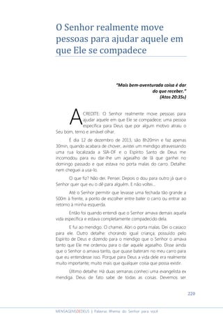 220
MENSAGENSDEDEUS | Palavras Rhema do Senhor para você
O Senhor realmente move
pessoas para ajudar aquele em
que Ele se compadece
“Mais bem-aventurada coisa é dar
do que receber.”
(Atos 20:35b)
CREDITE: O Senhor realmente move pessoas para
ajudar aquele em que Ele se compadece; uma pessoa
específica para Deus que por algum motivo atraiu o
Seu bom, terno e amável olhar.
É dia 12 de dezembro de 2013, são 8h20min e faz apenas
30min, quando acabara de chover, avistei um mendigo atravessando
uma rua localizada a SIA-DF e o Espírito Santo de Deus me
incomodou para eu dar-lhe um agasalho de lã que ganhei no
domingo passado e que estava no porta malas do carro. Detalhe:
nem cheguei a usa-lo.
O que fiz? Não dei. Pensei: Depois o dou para outro já que o
Senhor quer que eu o dê para alguém. E não voltei...
Até o Senhor permitir que levasse uma fechada tão grande a
500m à frente, a ponto de escolher entre bater o carro ou entrar ao
retorno à minha esquerda.
Então foi quando entendi que o Senhor amava demais aquela
vida específica e estava completamente compadecido dela.
E fui ao mendigo. O chamei. Abri o porta malas. Dei o casaco
para ele. Outro detalhe: chorando igual criança; possuído pelo
Espírito de Deus e dizendo para o mendigo que o Senhor o amava
tanto que Ele me ordenou para o dar aquele agasalho. Disse ainda
que o Senhor o amava tanto, que quase bateram no meu carro para
que eu entendesse isso. Porque para Deus a vida dele era realmente
muito importante; muito mais que qualquer coisa que possa existir.
Último detalhe: Há duas semanas conheci uma evangelista ex
mendiga. Deus de fato sabe de todas as coisas. Devemos ser
A
 
