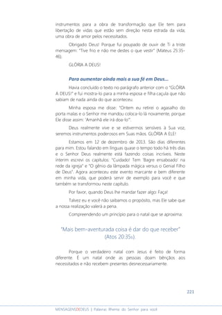 221
MENSAGENSDEDEUS | Palavras Rhema do Senhor para você
instrumentos para a obra de transformação que Ele tem para
libertação de vidas que estão sem direção nesta estrada da vida;
uma obra de amor pelos necessitados.
Obrigado Deus! Porque fui poupado de ouvir de Ti a triste
mensagem: “Tive frio e não me destes o que vestir” (Mateus 25:35-
46).
GLÓRIA A DEUS!
Para aumentar ainda mais a sua fé em Deus...
Havia concluído o texto no parágrafo anterior com o “GLÓRIA
A DEUS!” e fui mostra-lo para a minha esposa e filha caçula que não
sabiam de nada ainda do que aconteceu.
Minha esposa me disse: “Ontem eu retirei o agasalho do
porta malas e o Senhor me mandou coloca-lo lá novamente, porque
Ele disse assim: ‘Amanhã ele irá doa-lo’”.
Deus realmente vive e se estivermos sensíveis à Sua voz,
seremos instrumentos poderosos em Suas mãos. GLÓRIA A ELE!
Estamos em 12 de dezembro de 2013. São dias diferentes
para mim. Estou falando em línguas quase o tempo todo há três dias
e o Senhor Deus realmente está fazendo coisas incríveis. Neste
ínterim escrevi os capítulos: “Cuidado! Tem ‘Bagre ensaboado’ na
rede da igreja” e “O gênio da lâmpada mágica versus o Genial Filho
de Deus”. Agora aconteceu este evento marcante e bem diferente
em minha vida, que poderá servir de exemplo para você e que
também se transformou neste capítulo.
Por favor, quando Deus lhe mandar fazer algo: Faça!
Talvez eu e você não saibamos o propósito, mas Ele sabe que
a nossa realização valerá a pena.
Compreendendo um princípio para o natal que se aproxima:
“Mais bem-aventurada coisa é dar do que receber”
(Atos 20:35b).
Porque o verdadeiro natal com Jesus é feito de forma
diferente. É um natal onde as pessoas doam bênçãos aos
necessitados e não recebem presentes desnecessariamente.
 