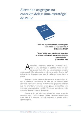 222
MENSAGENSDEDEUS | Palavras Rhema do Senhor para você
Alertando os gregos no
contexto deles: Uma estratégia
de Paulo
“Não vos enganeis: As más conversações
corrompem os bons costumes.”
(1 Coríntios 15:33)
“Sejam sábios no procedimento para com
os de fora; aproveitem ao máximo todas as
oportunidades.”
(Colossenses 4:5)
nalisando a referência Bíblia em 1 Coríntios 15:33,
nota-se uma estratégia do apóstolo Paulo em falar
aos gregos. Paulo falou aos atenienses sobre princípio
moral, quando falou sobre evitar as más conversações. E como fez?
Utilizou-se da linguagem que eles já conheciam muito bem, a
poesia.
Exortou-os sobre conversas levianas que provocam fofocas,
iras e contendas, utilizando-se da frase de um famoso poeta
ateniense, Menander. Com isso, Paulo falou aos gregos no contexto
que eles entendiam. Comunicou a boa palavra evangelística, sem
referência à cultura judaica e cristã. E é isso que aprendemos nesta
referência bíblica e estratégia do apóstolo.
Noutra versão fala sobre más companhias, o que remete às
pessoas que não tomam o devido cuidado com quem andam; com
quem são seus mentores, inclusive religiosos – existem muitos
apóstatas por ai.
A
 