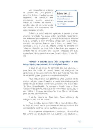 223
MENSAGENSDEDEUS | Palavras Rhema do Senhor para você
Más companhias no ambiente
de trabalho leva uma pessoa a
caminhos ilícitos e fraudulentos que
desemboca em corrupção. Más
companhias também costumam
induzir ao caminho da lascívia. E
acredite, não é só no mundo secular
que existem más companhias; elas
estão nas igrejas também.
É claro que isso só será uma regra para as pessoas que não
andarem na verdade. Para as que andam na verdade, independente
dos ambientes que frequentam, igualmente fazia o quase anônimo
Gaio e, também, o bom Demétrio, ambos com suas histórias
narradas pelo apóstolo João em sua 3ª Carta, no capítulo único,
versículos 1 ao 8, e 12 ao 15... Mesmo vivendo no ambiente do
“tribuloso” Diótrefes, os bons Gaio e Demétrio que seguiam a
verdade não se desviaram. Eles seguiam arraigados em suas
convicções e não se contaminaram por Demétrio algum (3ª João 1:9,
10).
Fechado o assunto sobre más companhias e más
conversações, agora vamos à estratégia de Paulo...
O povo grego sempre foi conhecido pela sua sabedoria. E
para falar aos sábios as pessoas devem ser inteligentes na
aproximação e trato, principalmente. Foi o que Paulo fez. Falou aos
sábios gentios gregos igualmente uma pessoa inteligente.
Paulo falou do Deus todo poderoso e único utilizando-se do
contexto religioso grego: O apóstolo ao andar pela cidade grega viu
várias estátuas de ídolos e dentre elas, percebeu uma a qual dizia:
“Ao Deus Desconhecido”. Ele apresentou àquele povo, o Deus
“Desconhecido” por eles, mas que já era conhecido do povo Judeu e
dos cristãos; o Deus que permitiu o Seu único filho ser sacrificado
pelos pecados da humanidade.
E dá-lhe palavra de Deus neles. Paulo utilizou-se da
inteligência para falar aos “sábios”.
Paulo percebeu que com tolices não se converte sábios. Que
na força, na marra, não se podia converter pessoas instruídas. Era
com sabedoria, paciência e amor que fazia aquilo tudo.
Sobre as pessoas inteligentes do nosso tempo, não me refiro
tão somente aos graduados em nível superior e aos doutores. A
Salmo 16:10
Pois não deixarás a minha
alma no inferno, nem
permitirás que o seu santo
veja corrupção.
 