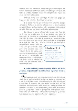 224
MENSAGENSDEDEUS | Palavras Rhema do Senhor para você
exemplo, meu pai, homem de pouca instrução que se adquire em
bancos escolares e acadêmicos, possui uma educação sem igual, em
todos os sentidos. Também possui uma inteligência tão impar, que
ainda não vi em outra pessoa.
Imitando Paulo nessa estratégia de falar aos gregos na
linguagem dos instruídos, decidi fazer o mesmo...
E foi dessa maneira que falei aos meus caríssimos colegas
contadores: Alertando-os sobre a falta de amor ao próximo, sobre
competitividade a qualquer custo, e sobre a aquisição e salvaguarda
de patrimônios que não podem ser levados após esta vida.
Convidando-os a uma reflexão sobre o que estão fazendo,
se é certo ou errado para eles e as pessoas com quem se
relacionam. Se é positivo ou negativo para o propósito de Deus em
suas vidas. Se o balanço fechado de suas vidas terá uma boa história
para demonstrar, uma história de qualidade. Porque há uma espécie
de Auditor nos céus, Deus... O que tudo vê; e que nada passa
desapercebido aos Seus olhos, Ele,
o “Eu Sou”, que chamará a todos
para uma conversa justa, num
Tribunal Divino de Justina, para
uma conversa sobre conformidade
de caráter e comparação das
práticas previstas e realizadas em
suas vidas; sobre a previsão das
coisas boas que deveriam fazer e
se realmente as fez.
E como contador, comecei assim a alertar aos meus
pares de profissão sobre a Síndrome da Hipocrisia entre os
homens...
Certa pessoa se diz sua amiga ou seu amigo, e não é; se diz
seu irmão ou sua irmã, e não é; também se apresenta como um par,
e não é. Uma relação assim, pelo menos de uma parte, é mentirosa
e mascarada. É o mesmo que uma pessoa falar de amor e sobre
fidelidade, sendo um traidor infiel; e criticar a corrupção, sendo um
ladrão e fraudulento; se é que há diferença entre essas duas últimas
palavras. Que planeta é esse, no qual possam existir pessoas assim?
Uma gente tão indiferente à integridade nas relações. Que nesse
bate-bola da vida, não jogam um fair play – jogo justo.
“
2 Coríntios 5:10
Porque todos devemos
comparecer ante o tribunal de
Cristo, para que cada um receba
segundo o que tiver feito por meio
do corpo, ou bem ou mal.
 