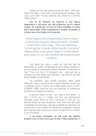 225
MENSAGENSDEDEUS | Palavras Rhema do Senhor para você
Falando em fair play, lembrei-me de fair value – valor justo.
Onde nesse jogo, o valor justo é, lamentavelmente, qualquer valia,
custe o que custar, inclusive, valorosas vidas alheias ou o precioso
caráter próprio.
EstaEstaEstaEsta tal de Síndrome da Hipocrisia é uma doençatal de Síndrome da Hipocrisia é uma doençatal de Síndrome da Hipocrisia é uma doençatal de Síndrome da Hipocrisia é uma doença
degenerativa edegenerativa edegenerativa edegenerativa e, para piorar,, para piorar,, para piorar,, para piorar, tem sidotem sidotem sidotem sido progressivaprogressivaprogressivaprogressiva; isso é o grassar; isso é o grassar; isso é o grassar; isso é o grassar
maligno.maligno.maligno.maligno. Ela éEla éEla éEla é gerada por um vírus em nossa sociedade,gerada por um vírus em nossa sociedade,gerada por um vírus em nossa sociedade,gerada por um vírus em nossa sociedade, e o nomee o nomee o nomee o nome
dele édele édele édele é dissimulação. Faltam transparência e verdaddissimulação. Faltam transparência e verdaddissimulação. Faltam transparência e verdaddissimulação. Faltam transparência e verdade nas relações. Ae nas relações. Ae nas relações. Ae nas relações. A
começar pela comunicação entre as pessoas.começar pela comunicação entre as pessoas.começar pela comunicação entre as pessoas.começar pela comunicação entre as pessoas.
Nesta frenética alta competitividade entre os pares,
numa corrida cega para adquirirem ativos, um preço
muito maior se tem pago... “Pois, que adianta ao
homem ganhar o mundo inteiro e perder a sua alma?
(Marcos 8:36). E para piorar: Deixar o “mundo inteiro”
para, talvez, um ou outro herdeiro não preparado para
recebê-lo.
Que ativos são estes a custos da mais alta taxa de
depreciação, ou melhor, da depleção da alma. Ativos a dispêndio e
dano do caráter, e consequente, prejuízo espiritual... É realmente um
“bem”? Para mim isso é: O intangível custo – algo que não se
considerou por não avaliar como relevante – que pode ser mais alto
do que tangíveis investimentos.
Um parêntesis: após estudos exaustivos sobre capital
intelectual, o qual o capital humano é parte integrante, aprendi que
“A depleção é para o corpo o que a depreciação é para um bem”
(STEWART, 1998). Parece-me que essa expressão foi tomada por
empréstimo da biologia ou medicina.
A genuína alegria da vida – sem tarjas e estimulantes –, o
bom e sincero siso, e a relação com Deus são extremamente
relevantes, porém difíceis de serem mensurados. E nem por isso,
devemos desistir de tentar alcança-los. Essas coisas boas são quase
contingentes nos dias atuais, não pela qualidade de improváveis de
acontecerem, o que é próprio do conceito de contingente. Contudo,
pela magnitude que trazem para a alma e ao espírito de um homem
ou de uma mulher.
E nas coisas contingentes da vida, onde não sabemosE nas coisas contingentes da vida, onde não sabemosE nas coisas contingentes da vida, onde não sabemosE nas coisas contingentes da vida, onde não sabemos
predizer o dia e a hora certos para os atos e fatos acontecerem, épredizer o dia e a hora certos para os atos e fatos acontecerem, épredizer o dia e a hora certos para os atos e fatos acontecerem, épredizer o dia e a hora certos para os atos e fatos acontecerem, é
 