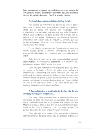 226
MENSAGENSDEDEUS | Palavras Rhema do Senhor para você
bom que paremos um pouco para refletirmos sobre os eventos dabom que paremos um pouco para refletirmos sobre os eventos dabom que paremos um pouco para refletirmos sobre os eventos dabom que paremos um pouco para refletirmos sobre os eventos da
vidavidavidavida cotidianacotidianacotidianacotidiana eeee acerca dacerca dacerca dacerca dos débitos e os créditosos débitos e os créditosos débitos e os créditosos débitos e os créditos deladeladeladela, esta aritmét, esta aritmét, esta aritmét, esta aritméticaicaicaica
simples das partidas dobradassimples das partidas dobradassimples das partidas dobradassimples das partidas dobradas... E verificar se... E verificar se... E verificar se... E verificar se estão corretos.estão corretos.estão corretos.estão corretos.
Fechando bem a Contabilidade da Vida Cristã...
Para quando do fechamento do Balanço da Vida, se possa
demonstrar ao Senhor Jesus: uma vida responsável, transparente e
eficaz que se passou. Um balanço sem maquiagem nem
contabilidade “criativa”; balanço de vida que seja real e útil para a
obra de Deus. Um balanço tão bom, que seja livre de dívidas com as
pessoas e com o Senhor... No entanto, que demonstre bastantes
empréstimos sem cobrar nada de ninguém e, também, que seja
repleto de doações... afinal de contas: melhor coisa é dar do que
receber, narra Atos 20:35b.
Em se falando em empréstimo: Quando não se tomam o
devido cuidado quanto às possíveis contingências, os juros e
encargos da vida podem ser... a própria vida sem saldo positivo
algum.
Tudo deve ser feito com a maior responsabilidade possível
(accountabilityaccountabilityaccountabilityaccountability). A transparência (disclosuredisclosuredisclosuredisclosure) e a eficiência dos
gestores das próprias vidas é sempre bem vinda.
E por fim, após a grande final do jogo justo que a vida deve
ser jogada, o Controller e Auditor de todos, Jesus, verificará a
conformidade (compliance) das coisas realizadas por nós; Ele
confirmará se estamos executando todos os Seus preceitos sem
nenhum deslize. O grande auditor que esquadrinha as coisas nas
gavetas mais baixas e profundas do coração de um homem e todas
as caixas e seus arquivos da alma... É Ele... Jesus! Quem passa em
auditoria na igreja e em membros específicos.
A Controladoria e a Auditoria do Senhor não foram
criadas para “pegar” malfeitores...
Elas foram criadas para verificarem se tudo está conforme o
combinado na Bíblia. Para relembrar aos auditados, nós, que tudo
que é combinado entre Deus e os homens está inserido na Carta
Magna do cristão, a Bíblia, e que deve ser cumprido fielmente pela
mente do fiel. Então É SÓ FAZER A COISA CERTA, AQUI E AGORA! E o
parecer do Auditor das Vidas será positivo; sem ressalvas!
Caso não haja erros, malversações e/ou conluios, inclusive
sobre governanças da igreja, porque essa é a proposta original, não
 