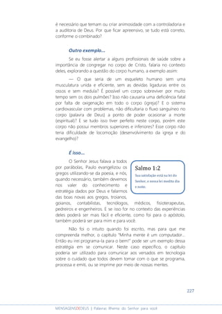 227
MENSAGENSDEDEUS | Palavras Rhema do Senhor para você
é necessário que temam ou criar animosidade com a controladoria e
a auditoria de Deus. Por que ficar apreensivo, se tudo está correto,
conforme o combinado?
Outro exemplo...
Se eu fosse alertar a alguns profissionais de saúde sobre a
importância de congregar no corpo de Cristo, falaria no contexto
deles, explorando a questão do corpo humano, a exemplo assim:
― O que seria de um esqueleto humano sem uma
musculatura unida e eficiente, sem as devidas ligaduras entre os
ossos e sem medula? É possível um corpo sobreviver por muito
tempo sem os dois pulmões? Isso não causaria uma deficiência fatal
por falta de oxigenação em todo o corpo (igreja)? E o sistema
cardiovascular com problemas, não dificultaria o fluxo sanguíneo no
corpo (palavra de Deus) a ponto de poder ocasionar a morte
(espiritual)? E se tudo isso tiver perfeito neste corpo, porém este
corpo não possui membros superiores e inferiores? Esse corpo não
teria dificuldade de locomoção (desenvolvimento da igreja e do
evangelho)?
É isso...
O Senhor Jesus falava a todos
por parábolas, Paulo evangelizou os
gregos utilizando-se da poesia, e nós,
quando necessário, também devemos
nos valer do conhecimento e
estratégia dados por Deus e falarmos
das boas novas aos gregos, troianos,
goianos, contabilistas, tecnólogos, médicos, fisioterapeutas,
pedreiros e engenheiros. E se isso for no contexto das experiências
deles poderá ser mais fácil e eficiente, como foi para o apóstolo,
também poderá ser para mim e para você.
Não foi o intuito quando foi escrito, mas para que me
compreenda melhor, o capítulo “Minha mente é um computador...
Então eu irei programa-la para o bem!” pode ser um exemplo dessa
estratégia em se comunicar. Neste caso específico, o capítulo
poderia ser utilizado para comunicar aos versados em tecnologia
sobre o cuidado que todos devem tomar com o que se programa,
processa e emiti, ou se imprime por meio de nossas mentes.
Salmo 1:2
Sua satisfação está na lei do
Senhor, e nessa lei medita dia
e noite.
 
