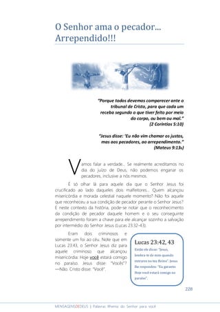228
MENSAGENSDEDEUS | Palavras Rhema do Senhor para você
O Senhor ama o pecador...
Arrependido!!!
“Porque todos devemos comparecer ante o
tribunal de Cristo, para que cada um
receba segundo o que tiver feito por meio
do corpo, ou bem ou mal.”
(2 Coríntios 5:10)
“Jesus disse: ‘Eu não vim chamar os justos,
mas aos pecadores, ao arrependimento.”
(Mateus 9:13b)
amos falar a verdade... Se realmente acreditamos no
dia do juízo de Deus, não podemos enganar os
pecadores, inclusive a nós mesmos.
É só olhar lá para aquele dia que o Senhor Jesus foi
crucificado ao lado daqueles dois malfeitores... Quem alcançou
misericórdia e morada celestial naquele momento? Não foi aquele
que reconheceu a sua condição de pecador perante o Senhor Jesus?
E neste contexto da história, pode-se notar que o reconhecimento
da condição de pecador daquele homem e o seu conseguinte
arrependimento foram a chave para ele alcançar sozinho a salvação
por intermédio do Senhor Jesus (Lucas 23:32-43).
Eram dois criminosos e
somente um foi ao céu. Note que em
Lucas 23:43, o Senhor Jesus diz para
aquele criminoso que alcançou
misericórdia: Hoje vocêvocêvocêvocê estará comigo
no paraíso. Jesus disse: “Vocês”?
―Não. Cristo disse: “Você”.
V
Lucas 23:42, 43
Então ele disse: “Jesus,
lembra-te de mim quando
entrares no teu Reino”. Jesus
lhe respondeu: “Eu garanto:
Hoje você estará comigo no
paraíso”.
 
