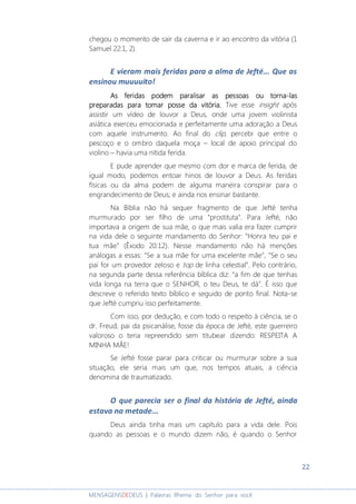 22
MENSAGENSDEDEUS | Palavras Rhema do Senhor para você
chegou o momento de sair da caverna e ir ao encontro da vitória (1
Samuel 22:1, 2).
E vieram mais feridas para a alma de Jefté... Que as
ensinou muuuuito!
As feridas podAs feridas podAs feridas podAs feridas podem paralisar as pessoas ou tornaem paralisar as pessoas ou tornaem paralisar as pessoas ou tornaem paralisar as pessoas ou torna----laslaslaslas
preparadas para tomar posse da vitória.preparadas para tomar posse da vitória.preparadas para tomar posse da vitória.preparadas para tomar posse da vitória. Tive esse insight após
assistir um vídeo de louvor a Deus, onde uma jovem violinista
asiática exerceu emocionada e perfeitamente uma adoração a Deus
com aquele instrumento. Ao final do clip, percebi que entre o
pescoço e o ombro daquela moça – local de apoio principal do
violino – havia uma nítida ferida.
E pude aprender que mesmo com dor e marca de ferida, de
igual modo, podemos entoar hinos de louvor a Deus. As feridas
físicas ou da alma podem de alguma maneira conspirar para o
engrandecimento de Deus; e ainda nos ensinar bastante.
Na Bíblia não há sequer fragmento de que Jefté tenha
murmurado por ser filho de uma “prostituta”. Para Jefté, não
importava a origem de sua mãe, o que mais valia era fazer cumprir
na vida dele o seguinte mandamento do Senhor: “Honra teu pai e
tua mãe” (Êxodo 20:12). Nesse mandamento não há menções
análogas a essas: “Se a sua mãe for uma excelente mãe”, “Se o seu
pai for um provedor zeloso e top de linha celestial”. Pelo contrário,
na segunda parte dessa referência bíblica diz: “a fim de que tenhas
vida longa na terra que o SENHOR, o teu Deus, te dá”. É isso que
descreve o referido texto bíblico e seguido de ponto final. Nota-se
que Jefté cumpriu isso perfeitamente.
Com isso, por dedução, e com todo o respeito à ciência, se o
dr. Freud, pai da psicanálise, fosse da época de Jefté, este guerreiro
valoroso o teria repreendido sem titubear dizendo: RESPEITA A
MINHA MÃE!
Se Jefté fosse parar para criticar ou murmurar sobre a sua
situação, ele seria mais um que, nos tempos atuais, a ciência
denomina de traumatizado.
O que parecia ser o final da história de Jefté, ainda
estava na metade...
Deus ainda tinha mais um capítulo para a vida dele. Pois
quando as pessoas e o mundo dizem não, é quando o Senhor
 