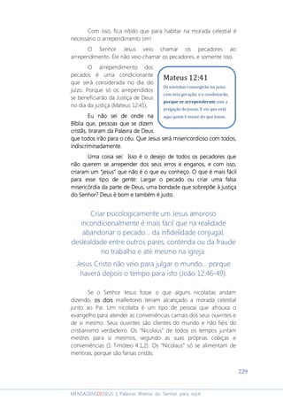 229
MENSAGENSDEDEUS | Palavras Rhema do Senhor para você
Com isso, fica nítido que para habitar na morada celestial é
necessário o arrependimento sim!
O Senhor Jesus veio chamar os pecadores ao
arrependimento. Ele não veio chamar os pecadores, e somente isso.
O arrependimento dos
pecados é uma condicionante
que será considerada no dia do
juízo. Porque só os arrependidos
se beneficiarão da Justiça de Deus
no dia da justiça (Mateus 12:41).
Eu não sei de onde naEu não sei de onde naEu não sei de onde naEu não sei de onde na
Bíblia queBíblia queBíblia queBíblia que,,,, pessoas que se dizempessoas que se dizempessoas que se dizempessoas que se dizem
cristãscristãscristãscristãs,,,, tiraramtiraramtiraramtiraram da Palavra de Deusda Palavra de Deusda Palavra de Deusda Palavra de Deus
que todos irão para o céuque todos irão para o céuque todos irão para o céuque todos irão para o céu. Q. Q. Q. Que Jesus será misericordioso com todos,ue Jesus será misericordioso com todos,ue Jesus será misericordioso com todos,ue Jesus será misericordioso com todos,
indiscriminadamente.indiscriminadamente.indiscriminadamente.indiscriminadamente.
Uma coisa sei:Uma coisa sei:Uma coisa sei:Uma coisa sei: Isso é o desejo de todos os pecadores queIsso é o desejo de todos os pecadores queIsso é o desejo de todos os pecadores queIsso é o desejo de todos os pecadores que
não querem se arrepender dos seus erros e enganos, e com isso,não querem se arrepender dos seus erros e enganos, e com isso,não querem se arrepender dos seus erros e enganos, e com isso,não querem se arrepender dos seus erros e enganos, e com isso,
criaram um “jesus” que não é o que eu conheço. O que é mais fácilcriaram um “jesus” que não é o que eu conheço. O que é mais fácilcriaram um “jesus” que não é o que eu conheço. O que é mais fácilcriaram um “jesus” que não é o que eu conheço. O que é mais fácil
para espara espara espara esse tipo de gente: Largar o pecado ou criar uma falsase tipo de gente: Largar o pecado ou criar uma falsase tipo de gente: Largar o pecado ou criar uma falsase tipo de gente: Largar o pecado ou criar uma falsa
misericórdia da parte de Deusmisericórdia da parte de Deusmisericórdia da parte de Deusmisericórdia da parte de Deus, uma bondade que sobrepõe, uma bondade que sobrepõe, uma bondade que sobrepõe, uma bondade que sobrepõe àààà justiçajustiçajustiçajustiça
do Senhordo Senhordo Senhordo Senhor???? Deus é bom e também é justo.Deus é bom e também é justo.Deus é bom e também é justo.Deus é bom e também é justo.
Criar psicologicamente um Jesus amoroso
incondicionalmente é mais fácil que na realidade
abandonar o pecado... da infidelidade conjugal,
deslealdade entre outros pares, contenda ou da fraude
no trabalho e até mesmo na igreja.
Jesus Cristo não veio para julgar o mundo... porque
haverá depois o tempo para isto (João 12:46-49).
Se o Senhor Jesus fosse o que alguns nicolaítas andam
dizendo, os doisos doisos doisos dois malfeitores teriam alcançado a morada celestial
junto ao Pai. Um nicolaíta é um tipo de pessoa que afrouxa o
evangelho para atender as conveniências carnais dos seus ouvintes e
de si mesmo. Seus ouvintes são clientes do mundo e não fiéis do
cristianismo verdadeiro. Os “Nicolaus” de todos os tempos juntam
mestres para si mesmos, segundo as suas próprias cobiças e
conveniências (1 Timóteo 4:1,2). Os “Nicolaus” só se alimentam de
mentiras, porque são farsas cristãs.
Mateus 12:41
Os ninivitas ressurgirão no juízo
com esta geração, e a condenarão,
porque se arrependeram com a
pregação de Jonas. E eis que está
aqui quem é maior do que Jonas.
 