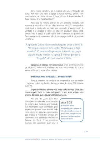 230
MENSAGENSDEDEUS | Palavras Rhema do Senhor para você
Sem muitos detalhes, só o registro de uma indagação do
autor. Por que será que a Igreja Católica nomeou papas com
pseudônimos de: Papa Nicolau I, Papa Nicolau II, Papa Nicolau III,
Papa Nicolau IV e Papa Nicolau V?
Não seja da mesma estirpe de um apóstata nicolaíta, fale
somente a verdade nua e crua. Não tem esse papo: “O meu estilo é
tradicional e moderado; eu não sou renovado e pentecostal”. A
verdade é a verdade e deve ser dita em qualquer igreja cristã.
Senão, não é igreja, é clube social sem a verdade da palavra de
Deus; quase uma maçonaria. Não é uma igreja cristã, é na verdade
uma farsa.
A igreja de Cristo não é um botequim, onde o lema é:
“O freguês sempre tem razão! Mesmo que esteja
errado!”. O errado não pode ser tolerado em lugar
algum; muito menos na igreja. É melhor perder o
“freguês”, do que fraudar a Bíblia.
Igreja não é bodegaIgreja não é bodegaIgreja não é bodegaIgreja não é bodega nnnnem clube socialem clube socialem clube socialem clube social, onde o entretenimento
de sábado à noite e o business são mais importantes do que o
louvor a Deus e o amor a Sua palavra.
O Senhor Ama o Pecador... Arrependido!!!
Porque somente na condição de arrependido que se recebe
o batismo, o dom do Espírito Santo e a salvação (Atos 2:36; Gálatas
5:22, 23).
O pecado oculto, todavia vivo, mais cedo ouO pecado oculto, todavia vivo, mais cedo ouO pecado oculto, todavia vivo, mais cedo ouO pecado oculto, todavia vivo, mais cedo ou mais tarde serámais tarde serámais tarde serámais tarde será
revelado pelo bem ou pelo mal quando o seu autor estiver bemrevelado pelo bem ou pelo mal quando o seu autor estiver bemrevelado pelo bem ou pelo mal quando o seu autor estiver bemrevelado pelo bem ou pelo mal quando o seu autor estiver bem
encima do palco que o causará constrangimento.encima do palco que o causará constrangimento.encima do palco que o causará constrangimento.encima do palco que o causará constrangimento.
No dia do juízo não terá
massagem em pecador com palavras
de engano, por medo da animosidade
que realmente pode acontecer; pois
as pessoas querem ouvir de você e de
mim, somente palavras convenientes
aos anseios e “verdades” alheias em
detrimento das Verdades contidas na
Palavra de Deus. E no momento
quando isso acontece, qual será a
Atos 2:38
E disse-lhes Pedro:
Arrependei-vos, e cada um de
vós seja batizado em nome de
Jesus Cristo, para perdão dos
pecados; e recebereis o dom
do Espírito Santo.
 
