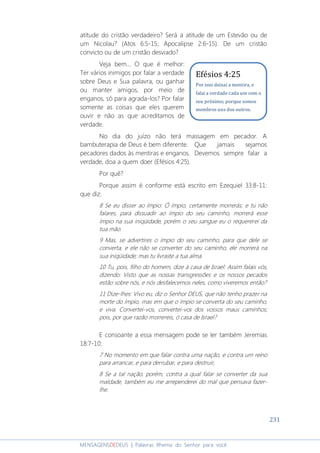 231
MENSAGENSDEDEUS | Palavras Rhema do Senhor para você
atitude do cristão verdadeiro? Será a atitude de um Estevão ou de
um Nicolau? (Atos 6:5-15; Apocalipse 2:6-15). De um cristão
convicto ou de um cristão desviado?
Veja bem... O que é melhor:
Ter vários inimigos por falar a verdade
sobre Deus e Sua palavra, ou ganhar
ou manter amigos, por meio de
enganos, só para agrada-los? Por falar
somente as coisas que eles querem
ouvir e não as que acreditamos de
verdade.
No dia do juízo não terá massagem em pecador. A
bambuterapia de Deus é bem diferente. Que jamais sejamos
pecadores dados às mentiras e enganos. Devemos sempre falar a
verdade, doa a quem doer (Efésios 4:25).
Por quê?
Porque assim é conforme está escrito em Ezequiel 33:8-11:
que diz:
8 Se eu disser ao ímpio: Ó ímpio, certamente morrerás; e tu não
falares, para dissuadir ao ímpio do seu caminho, morrerá esse
ímpio na sua iniqüidade, porém o seu sangue eu o requererei da
tua mão.
9 Mas, se advertires o ímpio do seu caminho, para que dele se
converta, e ele não se converter do seu caminho, ele morrerá na
sua iniqüidade; mas tu livraste a tua alma.
10 Tu, pois, filho do homem, dize à casa de Israel: Assim falais vós,
dizendo: Visto que as nossas transgressões e os nossos pecados
estão sobre nós, e nós desfalecemos neles, como viveremos então?
11 Dize-lhes: Vivo eu, diz o Senhor DEUS, que não tenho prazer na
morte do ímpio, mas em que o ímpio se converta do seu caminho,
e viva. Convertei-vos, convertei-vos dos vossos maus caminhos;
pois, por que razão morrereis, ó casa de Israel?
E consoante a essa mensagem pode se ler também Jeremias
18:7-10:
7 No momento em que falar contra uma nação, e contra um reino
para arrancar, e para derrubar, e para destruir,
8 Se a tal nação, porém, contra a qual falar se converter da sua
maldade, também eu me arrependerei do mal que pensava fazer-
lhe.
Efésios 4:25
Por isso deixai a mentira, e
falai a verdade cada um com o
seu próximo; porque somos
membros uns dos outros.
 