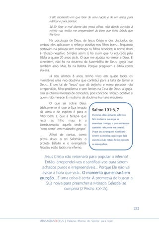 232
MENSAGENSDEDEUS | Palavras Rhema do Senhor para você
9 No momento em que falar de uma nação e de um reino, para
edificar e para plantar,
10 Se fizer o mal diante dos meus olhos, não dando ouvidos à
minha voz, então me arrependerei do bem que tinha falado que
lhe faria.
Na psicologia de Deus, de Jesus Cristo e dos discípulos de
ambos, eles aplicavam o reforço-positivo nos filhos bons... Enquanto
cortavam na palavra sem manteiga os filhos rebeldes; o nome disso
é reforço-negativo. Simples assim. E foi assim que fui educado pela
Bíblia a quase 20 anos atrás. O que me ajudou no temor a Deus. E
acreditem, não foi na doutrina da Assembléia de Deus, igreja que
também amo. Mas, foi na Batista. Porque pregavam a Bíblia como
ela era.
Já nos últimos 8 anos, tenho visto em quase todos os
ministérios uma neo doutrina que contribui para a falta de temor a
Deus... É um tal de "Jesus" que dá beijinho e mima pecador não
arrependido, filho-problema e sem limites na Casa de Deus: a igreja.
Isso se chama inversão de conceitos, pois concede reforço-positivo a
quem não merece. É modismo de doutrina humana moderna.
O que sei sobre Deus
biblicamente é que a Sua terapia
da alma e do espírito é para o
filho bom. E que a terapia que
resta ao filho mau é a
bambuterapia, aquela onde o
"coro come” em malandro gospel.
Afinal de contas, como
prova disso: o rei Salomão, o
profeta Balaão e o evangelista
Nicolau estão todos no inferno.
Jesus Cristo não retornará para popular o inferno!
Então, arrependei-vos e santificai-vos para serem
achados puros e irrepreensíveis... Porque Ele não vai
avisar a hora que virá... O momento que entrará emO momento que entrará emO momento que entrará emO momento que entrará em
erupção...erupção...erupção...erupção... E uma coisa é certa: A promessa de buscar a
Sua noiva para preencher a Morada Celestial se
cumprirá (2 Pedro 3:8-15).
Salmo 101:6, 7
Os meus olhos estarão sobre os
fiéis da terra, para que se
assentem comigo; o que anda num
caminho reto, esse me servirá.
O que usa de engano não ficará
dentro da minha casa; o que fala
mentiras não estará firme perante
os meus olhos.
 
