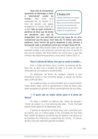 233
MENSAGENSDEDEUS | Palavras Rhema do Senhor para você
DeusDeusDeusDeus está se comportandoestá se comportandoestá se comportandoestá se comportando
igualigualigualigualmentementementemente aaaao Menengai,o Menengai,o Menengai,o Menengai, o maioro maioro maioro maior
e "adormecido" vulcão doe "adormecido" vulcão doe "adormecido" vulcão doe "adormecido" vulcão do
mundo...mundo...mundo...mundo... Mas numa hora
inesperada Ele vai bradar! E a
farra do pecado nas igrejas
evangélicas no mundo inteiro vai
acabar! Não se pode confundir aNão se pode confundir aNão se pode confundir aNão se pode confundir a
paciência de Deus que dá tempopaciência de Deus que dá tempopaciência de Deus que dá tempopaciência de Deus que dá tempo
aos pecadoresaos pecadoresaos pecadoresaos pecadores,,,, para que separa que separa que separa que se
arrependamarrependamarrependamarrependam,,,, com uma permissão ao erro por causa de um amorcom uma permissão ao erro por causa de um amorcom uma permissão ao erro por causa de um amorcom uma permissão ao erro por causa de um amor
incondicional que Ele possui.incondicional que Ele possui.incondicional que Ele possui.incondicional que Ele possui. Num belo dia “Num belo dia “Num belo dia “Num belo dia “O Senhor sairá comoO Senhor sairá comoO Senhor sairá comoO Senhor sairá como
poderoso, como homem de guerra despertará o zelo; clamará, epoderoso, como homem de guerra despertará o zelo; clamará, epoderoso, como homem de guerra despertará o zelo; clamará, epoderoso, como homem de guerra despertará o zelo; clamará, e
fará grande rufará grande rufará grande rufará grande ruído, e prevído, e prevído, e prevído, e prevalecerá contra seus inimigos” (Isaías 42:13).alecerá contra seus inimigos” (Isaías 42:13).alecerá contra seus inimigos” (Isaías 42:13).alecerá contra seus inimigos” (Isaías 42:13).
“Os meus olhos estarão sobre os fiéis da terra, para que se
assentem comigo; o que anda num caminho reto, esse me servirá. O
que usa de engano não ficará dentro da minha casa; o que fala
mentiras não estará firme perante os meus olhos” (Salmo 101:6, 7).
Para ir à festa do Noivo, tem que se vestir a caráter...
Para ir à festa do Noivo, Jesus, e entrar na presença do Rei,
Deus Pai, se deve tirar a sandália do Egito e se vestir de modo
merecedor de uma especial e excelente festa.
Se apresentar ao Noivo de qualquer maneira é uma
irreverência contra a mais Eminente pessoa, a pessoa do Senhor
Jesus, o filho de Deus.
Se já sabemos disso, os outros também tem o mesmo direito.
Todos devem saber como se apresentarem à festa do Noivo, para
serem poupados do grande e último constrangimento de suas vidas.
― E quais são os trajes ideias para ir à festa do
Noivo?
Os trajes, e também os adornos são: “vestes da salvação”;
“manto da justiça”; e a mais preciosa das jóias... A jóia chamada
Espírito Santo (Isaías 61:10; Apocalipse 19:8).
É preciso se apresentar ao Noivo Jesus com o precioso ouro
do Espírito, pois se o Noivo pegar o Seu convidado em Sua festa
Real, vestido de bijuteria da famosa loja da idolatria e da lascívia ou
da boutique dos misticismos e esoterismos do mundo... O oráculo
de Deus não será nada bom para tal convidado.
2 Pedro 3:9
O Senhor não demora em cumprir
a Sua promessa, como julgam
alguns. Ao contrário, Ele é paciente
com vocês, não querendo que
ninguém pereça, mas que todos
cheguem ao arrependimento.
 