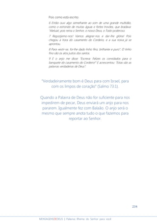 234
MENSAGENSDEDEUS | Palavras Rhema do Senhor para você
Pois como está escrito:
6 Então ouvi algo semelhante ao som de uma grande multidão,
como o estrondo de muitas águas e fortes trovões, que bradava:
"Aleluia!, pois reina o Senhor, o nosso Deus, o Todo-poderoso.
7 Regozijemo-nos! Vamos alegrar-nos e dar-lhe glória! Pois
chegou a hora do casamento do Cordeiro, e a sua noiva já se
aprontou.
8 Para vestir-se, foi-lhe dado linho fino, brilhante e puro". O linho
fino são os atos justos dos santos.
9 E o anjo me disse: "Escreva: Felizes os convidados para o
banquete do casamento do Cordeiro!" E acrescentou: "Estas são as
palavras verdadeiras de Deus".
“Verdadeiramente bom é Deus para com Israel, para
com os limpos de coração” (Salmo 73:1).
Quando a Palavra de Deus não for suficiente para nos
impedirem de pecar, Deus enviará um anjo para nos
pararem. Igualmente fez com Balaão. O anjo será o
mesmo que sempre anota tudo o que fazemos para
reportar ao Senhor.
 