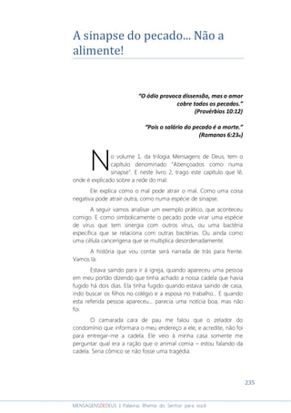 235
MENSAGENSDEDEUS | Palavras Rhema do Senhor para você
A sinapse do pecado... Não a
alimente!
“O ódio provoca dissensão, mas o amor
cobre todos os pecados.”
(Provérbios 10:12)
“Pois o salário do pecado é a morte.”
(Romanos 6:23a)
o volume 1, da trilogia Mensagens de Deus, tem o
capítulo denominado “Abençoados como numa
sinapse”. E neste livro 2, trago este capítulo que lê,
onde é explicado sobre a rede do mal.
Ele explica como o mal pode atrair o mal. Como uma coisa
negativa pode atrair outra, como numa espécie de sinapse.
A seguir vamos analisar um exemplo prático, que aconteceu
comigo. E como simbolicamente o pecado pode virar uma espécie
de vírus que tem sinergia com outros vírus, ou uma bactéria
especifica que se relaciona com outras bactérias. Ou ainda como
uma célula cancerígena que se multiplica desordenadamente.
A história que vou contar será narrada de trás para frente.
Vamos lá:
Estava saindo para ir à igreja, quando apareceu uma pessoa
em meu portão dizendo que tinha achado a nossa cadela que havia
fugido há dois dias. Ela tinha fugido quando estava saindo de casa,
indo buscar os filhos no colégio e a esposa no trabalho... E quando
esta referida pessoa apareceu... parecia uma notícia boa, mas não
foi.
O camarada cara de pau me falou que o zelador do
condomínio que informara o meu endereço a ele, e acredite, não foi
para entregar-me a cadela. Ele veio à minha casa somente me
perguntar qual era a ração que o animal comia – estou falando da
cadela. Seria cômico se não fosse uma tragédia.
N
 